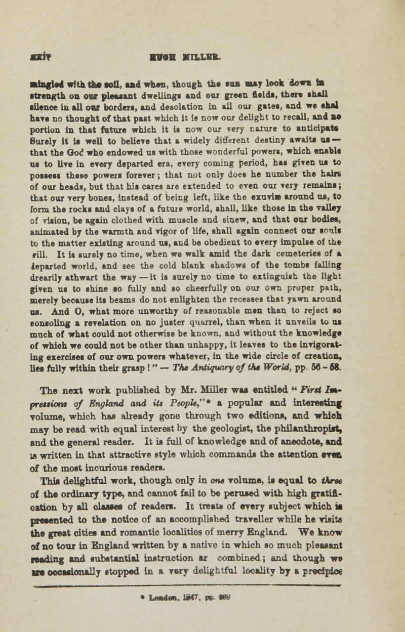 «i» kv«k Mount. mingled with the toll, ud when, though the tu may look dowa la strength on oar pleasant dwellings and our green field*, there shall ■ilence in all oar borders, and desolation In all our gates, and we shal have no thought of that past which it is now our delight to recall, and ae portion in that future which it is now our very nature to anticipate Surely it is well to believe that a widely different destiny awaits us — that the God who endowed us with those wonderful powers, which enable us to live in every departed era, every coming period, has given us to possess thsse powers forever; that not only does he number the hairs of our heads, but that his cares are extended to even our very remains; that our very bones, instead of being left, like the exuviss around us, to form the rocks and clays of a future world, shall, like those in the valley of vision, be again clothed with muscle and Binew, and that our bodies, animated by the warmth and vigor of life, shall again connect our souls to the matter existing around us, and be obedient to every impulse of the ♦ill. It is surely no time, when we walk amid the dark cemeteries of a ieparted world, and see the cold blank shadows of the tombs falling drearily athwart the way — it is surely no time to extinguish the light given us to shine so fully and so cheerfully on our own proper path, merely because its beams do not enlighten the recesses that yawn around us. And O, what more unworthy of reasonable men than to reject so eonsoling a revelation on no juster quarrel, than when it unveils to us much of what could not otherwise be known, and without the knowledge of which we could not be other than unhappy, it leaves to the invigorat- ing exercises of our own powers whatever, in the wide circle of creation, lies fully within their grasp !  — The Antiquary of the World, pp 66-68. The next work published by Mr. Miller was entitled  First Im- pretiiom of England and it* People* a popular and interesting volume, which has already gone through two editions, and which may be read with equal interest by the geologist, the philanthropist, and the general reader. It is full of knowledge and of anecdote, and us written in that attractive style which commands the attention erea of the most incurious readers. This delightful work, though only in one volume, is equal to three of the ordinary type, and cannot fail to be perused with high gratifi- cation by all classes of readers. It treats of every subject which is presented to the notice of an accomplished traveller while he visits the great cities and romantic localities of merry England. We know of no tour in England written by a native in which so muoh pleasant reading and substantial instruction ax combined; and though we ire occasionally stopped in a very delightful locality by a predpios • Ltwdea, 1047, pr- «W
