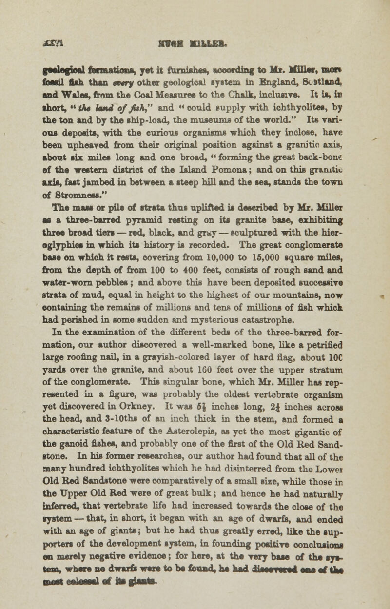 J&ft BVftM K1LLE&. geological formation*, yet it furnishes, according to Mr. Millar, mom tbmil fish than tttry other geological system in England, 8c»tland and Wales, from the Coal Measure* to the Chalk, inclusive. It ia, in short,  the Itmd of JUk, and ** could supply with ichthyolites, by the ton and by the ship-load, the museums of the world. Its vari- ous deposits, with the curious organisms which they inclose, have been upheaved from their original position against a granitic axis, about six miles long and one broad,  forming the great back-bone of the western district of the Island Pomona; and on this granitic aria, fast jambed in between a steep hill and the sea, stands the town of Stromness. The mass or pile of strata thus uplifted is described by Mr. Miller as a three-barred pyramid resting on its granite base, exhibiting three broad tiers — red, black, and grky — sculptured with the hier- oglyphics in which its history is recorded. The great conglomerate base on which it rests, covering from 10,000 to 15,000 square miles, from the depth of from 100 to 400 feet, consists of rough sand and water-worn pebbles ; and above this have been deposited successive strata of mud, equal in height to the highest of our mountains, now containing the remains of millions and tens of millions of fish which had perished in some sudden and mysterious catastrophe. In the examination of the different beds of the three-barred for- mation, our author discovered a well-marked bone, like a petrified large roofing nail, in a grayish-colored layer of hard flag, about 10C yards over the granite, and about 160 feet over the upper stratum of the conglomerate. This singular bone, which Mr. Miller has rep- resented in a figure, was probably the oldest vertebrate organism yet discovered in Orkney. It was 6) inches long, 2£ inches across the head, and 3-10ths of an inch thick in the stem, and formed a characteristic feature of the Asterolepis, as yet the most gigantic of the ganoid fishes, and probably one of the first of the Old Red Sand- stone. In his former researches, our author had found that all of the many hundred ichthyolites which he had disinterred from the Lower Old Red Sandstone were comparatively of a small sixe, while those in the Upper Old Red were of great bulk; and hence he had naturally inferred, that vertebrate life had increased towards the close of the system — that, in short, it began with an age of dwarfs, and ended with an age of giants; but he had thus greatly erred, like the sup- porters of the development system, in founding positive conclusions en merely negative evidence; for here, at the very base of the sys- tem, where no dwarfs were to be found, ha had iiseevwed oaa of the BMW! eotewsl at its giaate.
