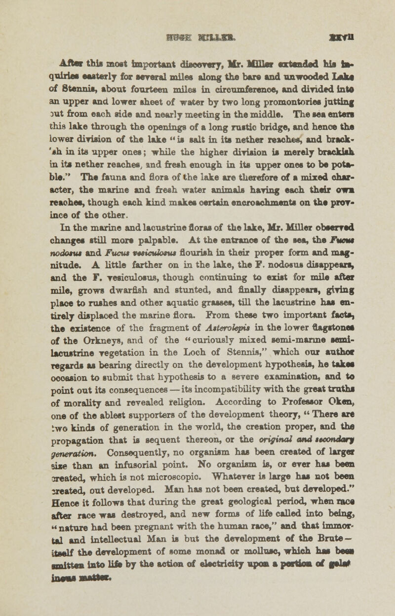 ■owe xiujn. sxm Afte* thia most important discovery, Mr. MBInr extended his fcs- quiries easterly for several miles along the hue end unwooded Lake of Stennis, about fourteen miles in circumference, and divided into an upper and lower sheet of water by two long promontories jutting rat from each side and nearly meeting in the middle. The sea enter* this lake through the openings of a long rustic bridge, and henoe the lower division of the lake  is salt in its nether reaches, and brack - 'ah in its upper ones; while the higher division is merely brackish in its nether reaches, and fresh enough in its upper ones to be pota- ble. The fauna and flora of the lake are therefore of a mixed char- acter, the marine and fresh water mim»l» haying each their owm reaches, though each kind makes certain encroachments on the prov- ince of the other. In the marine and lacustrine floras of the lake, Mr. Miller observed changes still more palpable. At the entrance of the sea, the Fwmt nodotut and Fuctu r*tic\do*%u flourish in their proper form and mag- nitude. A little farther on in the lake, the P. nodosus disappears, and the F. vesiculosus, though continuing to exist for mile after mile, grows dwarfish and stunted, and Anally disappears, giving place to rushes and other aquatic grasses, till the lacustrine has en- tirely displaced the marine flora. From these two important facts, the existence of the fragment of Atterolepit in the lower flagstones of the Orkneys, and of the  curiously mixed semi-marine semi- lacustrine vegetation in the Loch of Stennis, which our author regards as bearing directly on the development hypothesis, he take* occasion to submit that hypothesis to a severe examination, and to point out its consequences — its incompatibility with the great truths of morality and revealed religion. According to Professor Oken, one of the ablest supporters of the development theory,  There are two kinds of generation in the world, the creation proper, and the propagation that is sequent thereon, or the original and secondary generation. Consequently, no organism has been created of larger sise than an infusorial point. No organism is, or ever has been sreated, which is not microscopic. Whatever is large has not been sreated, out developed. Man has not been created, but developed. Hence it follows that during the great geological period, when race after race was destroyed, and new forms of life called into being,  nature had been pregnant with the human race, and that immor- tal and intellectual Man is but the development of the Brute — itself the development of some monad or mollusc, which has bees smitten into lift by the action of electricity upon a portion of f*la*