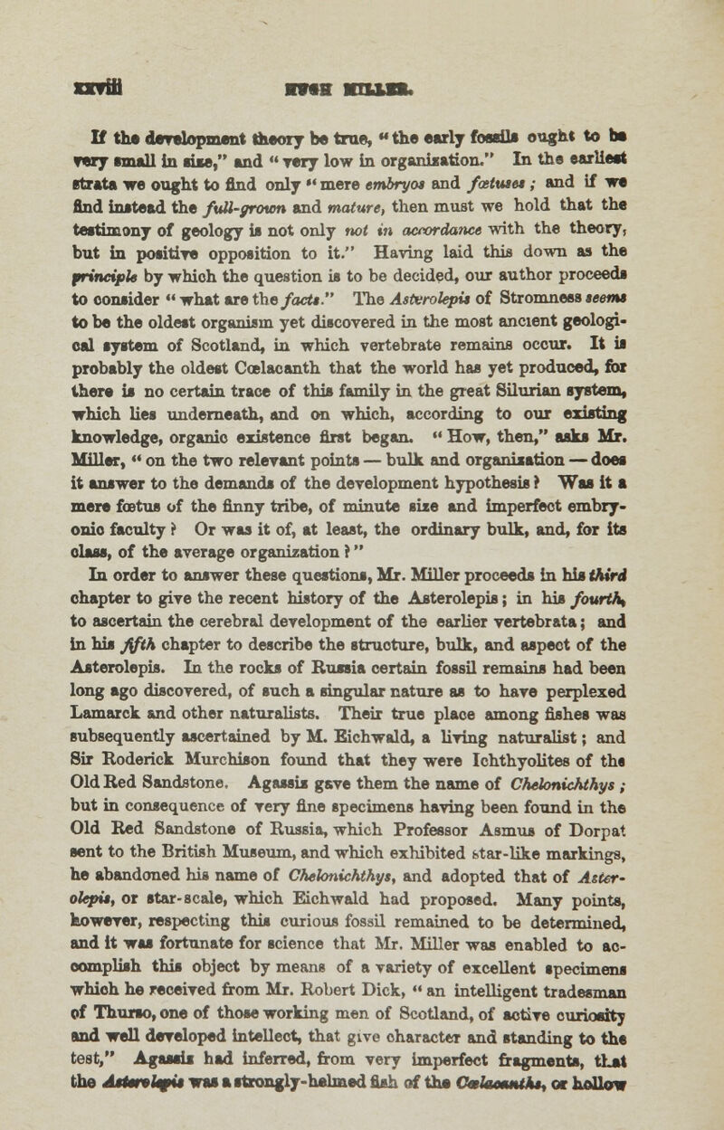 orriti Ota nun. If the development theory be true,««the early fossils ought to be ▼ery email in aiie, and  rery low in organization. In the earlieet strata we ought to find only *' mere embryot and foetuses; and if we find instead the full-grown and mature, then must we hold that the testimony of geology is not only not in actordance with the theory, but in positive opposition to it. Having laid this down as the principle by which the question is to be decided, our author proceeds to consider  what are the facts. The Asterolepis of Stromness seems to be the oldest organism yet discovered in the most ancient geologi- cal system of Scotland, in which vertebrate remains occur. It is probably the oldest Coslacanth that the world has yet produced, for there is no certain trace of this family in the great Silurian system, which lies underneath, and on which, according to our existing knowledge, organic existence first began.  How, then, asks Mr. Miller, ** on the two relevant points — bulk and organisation — does it answer to the demands of the development hypothesis ? Was it a mere foetus of the finny tribe, of minute size and imperfect embry- onic faculty i Or was it of, at least, the ordinary bulk, and, for its class, of the average organization ? In order to answer these questions, Mr. Miller proceeds in his third chapter to give the recent history of the Asterolepis; in his fourth^ to ascertain the cerebral development of the earlier vertebrate; and in his fifth chapter to describe the structure, bulk, and aspect of the Asterolepis. In the rocks of Russia certain fossil remains had been long ago discovered, of such a singular nature as to have perplexed Lamarck and other naturalists. Their true place among fishes was subsequently ascertained by M. Eichwald, a living naturalist; and Sir Roderick Murchiaon found that they were Ichthyolites of ths Old Red Sandstone. Agassis gave them the name of Chelonichthys ; but in consequence of very fine specimens having been found in the Old Red Sandstone of Russia, which Professor Asmus of Dorpat sent to the British Museum, and which exhibited btar-like markings, he abandoned his name of Chelonichthys, and adopted that of Aster- olepis, or star-scale, which Eichwald had proposed. Many points, however, respecting this curious fossil remained to be determined, and it was fortunate for science that Mr. Miller was enabled to ac- complish this object by means of a variety of excellent specimens whioh he received from Mr. Robert Dick,  an intelligent tradesman of Thurso, one of those working men of Scotland, of active curiositj and well developed intellect, that give character and standing to the test, Agassis had inferred, from very imperfect fragments, tLet the Astmvkffis was a strongly-helmed fish of the Cmlaosmths, or hollow