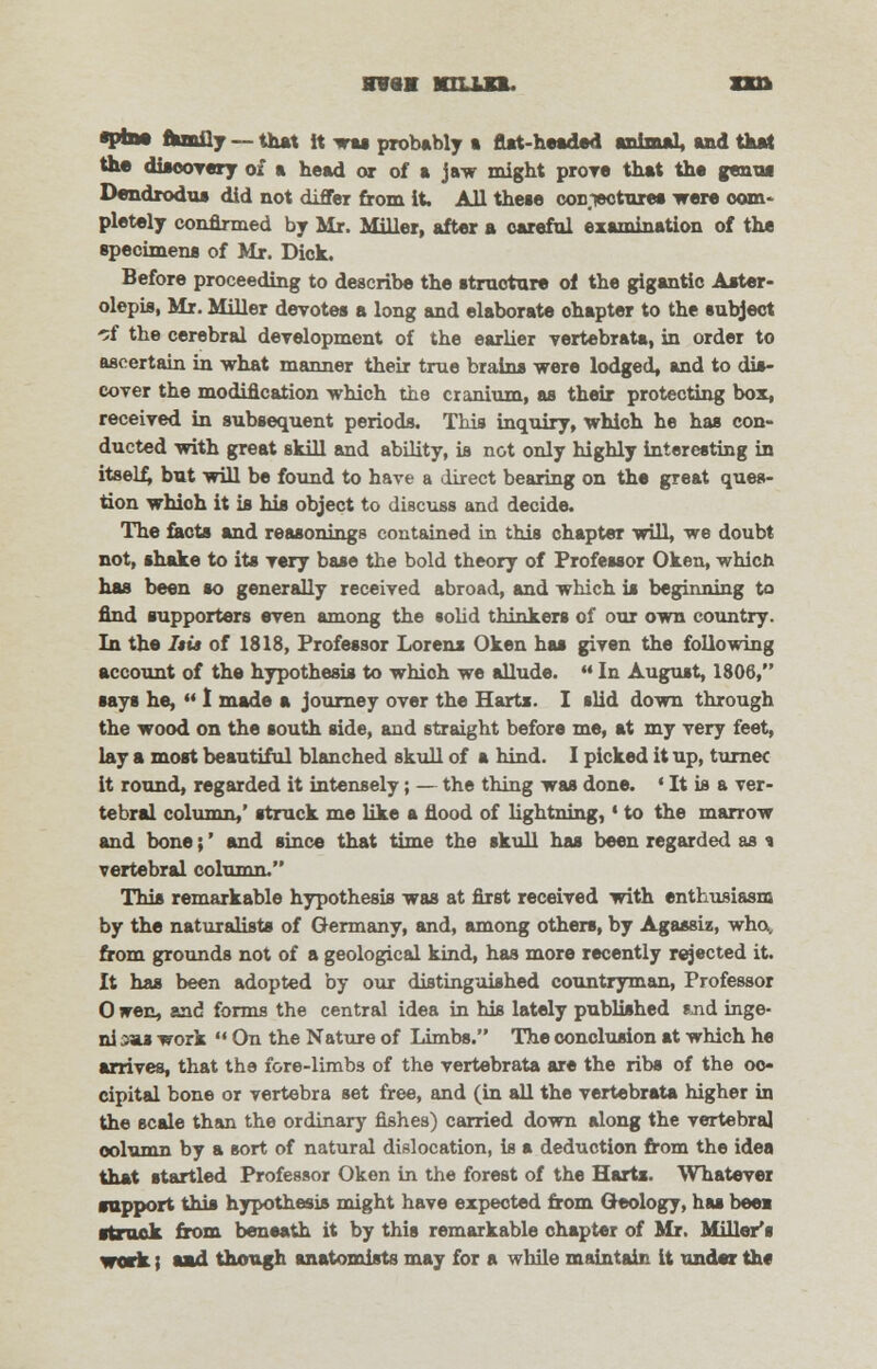 HWttH nun. n& •pine tuoOj — that it was probably a flat-headed animal, and that the diaeoTery of a head or of a jaw might prore that the genua Dendrodus did not differ from it All these conTectures were ©om- pletely confirmed by Mr. Miller, after a careful examination of the specimens of Mr. Dick. Before proceeding to describe the structure of the gigantic Aater- olepis, Mr. Miller devotes a long and elaborate ohapter to the subject -5f the cerebral development of the earlier vertebrata, in order to ascertain in what manner their true brains were lodged, and to dis- cover the modification which the cranium, as their protecting box, received in subsequent periods. This inquiry, which he has con- ducted with great skill and ability, is not only highly interesting in itself, but will be found to have a direct bearing on the great ques- tion whioh it is his object to discuss and decide. The facts and reasonings contained in this ohapter will, we doubt not, shake to its very base the bold theory of Professor Oken, which has been so generally received abroad, and which is beginning to find supporters even among the solid thinkers of our own country. In the Itia of 1818, Professor Lorens Oken has given the following account of the hypothesis to whioh we allude.  In August, 1806, says he,  I made a journey over the Harts. I slid down through the wood on the south side, and straight before me, at my very feet, lay a most beautiful blanched skull of a hind. I picked it up, turnec It round, regarded it intensely; — the thing was done. ' It is a ver- tebral column,' struck me like a flood of lightning, * to the marrow and bone;' and since that time the skull has been regarded as i vertebral column. This remarkable hypothesis was at first received with enthusiasm by the naturalists of Germany, and, among others, by Agassiz, who, from grounds not of a geological kind, has more recently rejected it. It has been adopted by our distinguished countryman, Professor 0 wen, and forms the central idea in his lately published Rnd inge- ni sua work  On the Nature of Limbs. The conclusion at which he arrives, that the fore-limbs of the vertebrata are the ribs of the oc- cipital bone or vertebra set free, and (in all the vertebrata higher in the scale than the ordinary fishes) carried down along the vertebral column by a sort of natural dislocation, is a deduction from the idea that startled Professor Oken in the forest of the Harts. Whatever support this hypothesis might have expected from Geology, has bees ■truck from beneath it by this remarkable chapter of Mr. Miller's work; and though anatomists may for a while maintain It under th«