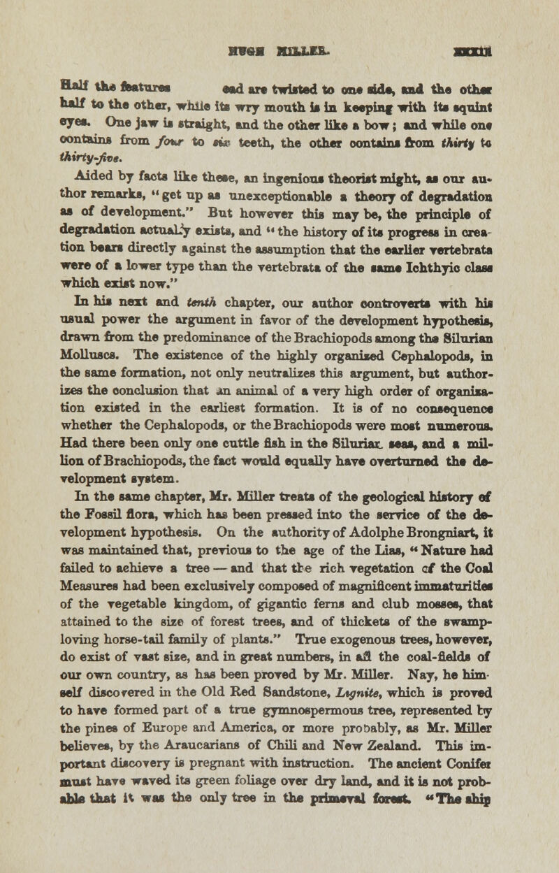 MW«M HELLER. XXXUt Half the features **d art twisted to on* rids, end the other lulf to the other, while its wry mouth is in keeping with its squint eyes. One jaw is straight, and the other like a bow; and while one oontains from four to m* teeth, the other oontains from thirty to thirty-jivt. Aided by facts like these, an ingenious theorist might, ss our au- thor remarks,  get up as unexceptionable a theory of degradation as of development. But howerer this may be, the principle of degradation actualiy exists, and »« the history of its progress in crea- tion bears directly against the assumption that the earlier vertebrate were of a lower type than the yertebrata of the same Ichthyio class which exist now. In his next and tenth chapter, our author controverts with his usual power the argument in favor of the development hypothesis, drawn from the predominance of the Brachiopods among the Silurian Molluscs. The existence of the highly organised Cephalopoda, in the same formation, not only neutralizes this argument, but author- izes the conclusion that on animal of a very high order of organisa- tion existed in the earliest formation. It is of no consequence whether the Cephalopoda, or the Brachiopods were most numerous. Had there been only one cuttle fish in the Silurisx. seas, and a mil- lion of Brachiopods, the fact would equally have overturned the de- velopment system. In the same chapter, Mr. Miller treats of the geological history of the Fossil flora, which has been pressed into the service of the de- velopment hypothesis. On the authority of Adolphe Brongniart, it was maintained that, previous to the age of the Lias,  Nature had failed to achieve a tree — and that the rich vegetation at the Coal Measures had been exclusively composed of magnificent immaturities of the vegetable kingdom, of gigantic ferns and club mosses, that attained to the size of forest trees, and of thickets of the swamp- loving horse-tail family of plants. True exogenous trees, however, do exist of vast size, and in great numbers, in afl the coal-fields of our own country, as has been proved by Mr. Miller. Nay, he him- self disco rered in the Old Red Sandstone, Ltgnite, which is proved to have formed part of a true gymnospermous tree, represented by the pines of Europe and America, or more probably, as Mr. Miller believes, by the Araucarians of Chili and New Zealand. This im- portant discovery is pregnant with instruction. The ancient Conifer must have waved its green foliage over dry land, and it is not prob- able that it was the only tree in the primeval finest. The «h'p