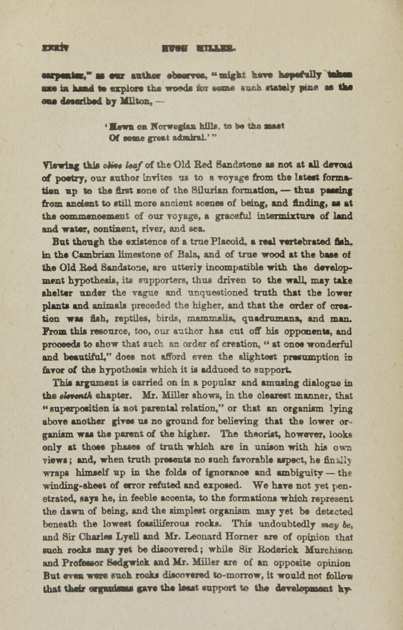 rarit mvmi ■ e*r author observes, might neve he^pec*!!? axe ia head I* explore the woods tor wane soeh stately fine as the one described by Milton, ~ <I«wbob Norwegian hills, to t» ttxe aut Of seme great admiral.' Viewiag this oh** leaf of the Old Red Sandstone as not at all devoid of poetry, our author Invites m to a voyage from the latest forma- tion up to the first sone of the Silurian formation, — thus passing from ancient to still more ancient scenes of being, and finding, as at the commencement of our voyage, a graceful intermixture of land and water, continent, river, and sea. But though the existence of a truePlacoid, a real vertebrated fish, in the Cambrian limestone of Bala, and of true wood at the base of the Old Bed Sandstone, are utterly incompatible with the develop- ment hypothesis, its supporters, thus driven to the wall, may take shelter under the vague and unquestioned truth that the lower plants and animals preceded the higher, and that the order of crea- tion was fish, reptiles, birds, mammalia, quadrumana, and man. From this resource, too, our author has cut off his opponents, and proceeds to show that such an order of creation,  at onoe wonderful and beautiful, does not afford even the slightest presumption in favor of the hypothesis which it is adduced to support. This argument is carried on in a popular and amusing dialogue in the eleventh chapter. Mr. Miller shows, in the clearest manner, that  superposition is not parental relation, or that an organism lying above another gives us no ground for believing that the lower or- ganism was the parent of the higher. The theorist, however, looks only at those phases of truth which are in unison with his own views; and, when truth presents no such favorable aspect, he finely wraps himself up in the folds of ignorance and ambiguity — the winding-sheet of error refuted and exposed. We have not yet pen- etrated, says he, in feeble accents, to the formations which represent the dawn of being, and the simplest organism may yet be detected beneath the lowest fossiliferous rocks. This undoubtedly may be, and Sir Charles Lyell and Mr. Leonard Horner are of opinion that such rocks may yet be discovered; while Sir Roderick Murchison and Professor Sedgwick and Mr. Miller are of an opposite opinion But even were such rooks discovered to-morrow, it would not follow that their orgHdoa* gave the least support to the development hy-