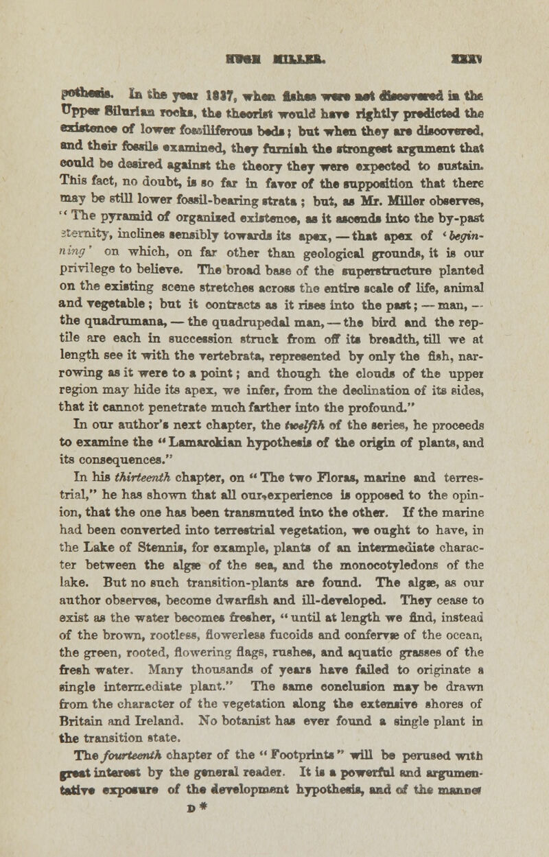 hiujol wua pothesis, in She yew iei7, when fishes w«w m* «w»iwd i* the ITpper Siluriaa reeks, the theorist would have rightly predicted the existence of lower focailiferous beds; hut when they are discovered, and their fossils examined, they furnish the atrongeat argument that eould be desired againat the theory they were expected to sustain. This fact, no doubt, ia so far in favor of the supposition that there may be still lower fossil-bearing strata ; but, as Mr. Miller observes,  The pyramid of organised existence, as it ascends into the by-past sterility, inclines sensibly towards its apex, —that apex of 'begin- ning' on which, on far other than geological grounds, it is our privilege to believe. The broad base of the superstructure planted on the existing scene stretches across the entire scale of life, animal and vegetable ; but it contracts as it rises into the past; —man, — the quadrumana, — the quadrupedal man, — the bird and the rep- tile are each in succession struck from off its breadth, till we at length see it with the vertebrate, represented by only the fish, nar- rowing as it were to a point; and though the clouds of the uppei region may hide its apex, we infer, from the declination of its sides, that it cannot penetrate much farther into the profound. In our author's next chapter, the twelfth of the series, he proceeds to examine the  Lamarokian hypothesis of the origin of plants, and its consequences. In his thirteenth chapter, on  The two Floras, marine and terres- trial, he has shown that all our^experience is opposed to the opin- ion, that the one has been transmuted into the other. If the marine had been converted into terrestrial vegetation, we ought to have, in the Lake of Stennis, for example, plants of an intermediate charac- ter between the algas of the sea, and the monocotyledons of the lake. But no such transition-plants are found. The algss, as our author observes, become dwarfish and ill-developed. They cease to exist as the water becomes fresher,  until at length we find, instead of the brown, rootless, fiowerless fucoids and conferva? of the ocean, the green, rooted, flowering flags, rushes, and aquatic grasses of the fresh water. Many thousands of years have failed to originate a single intermediate plant. The same conclusion may be drawn from the character of the vegetation along the extensive shores of Britain and Ireland. No botanist has ever found a single plant in the transition state. The fourteenth chapter of the  Footprints will be perused with great interest by the general reader. It is a powerful and argumen- tative exposure of the development hypothesis, and of the manner D*