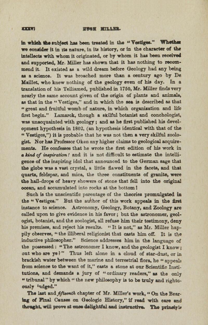 sxxn ovra Mrmnu in whieh Ifeesnbject has been treated in th« Vestiges/* Whethei we consider it in its nature, in its history, or in the character of the intellects with whom it originated, or by whom it has been received and supported, Mr. Miller has shown that it has nothing to recom- mend it. It existed as a wild dream before Geology had any being as a science. It was broached more than a century ago by De Maillet, who knew nothing of the geology even of his day. In a translation of his Telliamed, published in 1760, Mr. Miller finds very nearly the same account given of the origin of plants and animals, as that in the M Vestiges, and in which the sea is described as that 44 great and fruitful womb of nature, in which organisation and life first begin. Lamarck, though a skilful botanist and conchologist, was unacquainted with geology; and as he first published his devel- opment hypothesis in 1802, (an hypothesis identical with that of the  Vestiges,) it is probable that he was not then a very skilful zoolo- gist. Nor has Professor Oken any higher claims to geological acquire- ments. He confesses that he wrote the first edition of his work in a kind of inspiration 1 and it is not difficult to estimate the intelli- gence of the inspiring idol that announced to the German sage that the globe was a vast crystal, a little flawed in the facets, and that quarts, feldspar, and mica, the three constituents of granite, were the hail-drops of heavy showers of stone that fell into the original ocean, and accumulated into rocks at the bottom! Such is the unscientific parentage of the theories promulgated in the ** Vestiges. But the author of this work appeals in the first instance to science. Astronomy, Geology, Botany, and Zoology are called upon to give evidence in his favor; but the astronomer, geol- ogist, botanist, and the zoologist, all refuse him their testimony, deny his premises, and reject his results.  It is not, as Mr. Miller hap- pily observes, 44 the illiberal religionist that casts him off. It is the inductive philosopher. Science addresses him in the language of the possessed: 44 The astronomer I know, and the geologist I know ; out who are ye ? Thus left alone in a cloud of star-dust, or in brackish water between the marine and terrestrial flora, he 44 appeal* from science to the want of it, casts a stone at our Scientific Insti- tutions, and demands a jury of 44 ordinary readers, as the only 44 tribunal by which  the new philosophy is to be truly and righte* ously 'udged. The last and fifteenth chapter of Mr. Miller's work,« On the Bear- ing of Final Causes on Geologic History, if read with care and thought, will prove at once delightful and instructive, The prindyl*