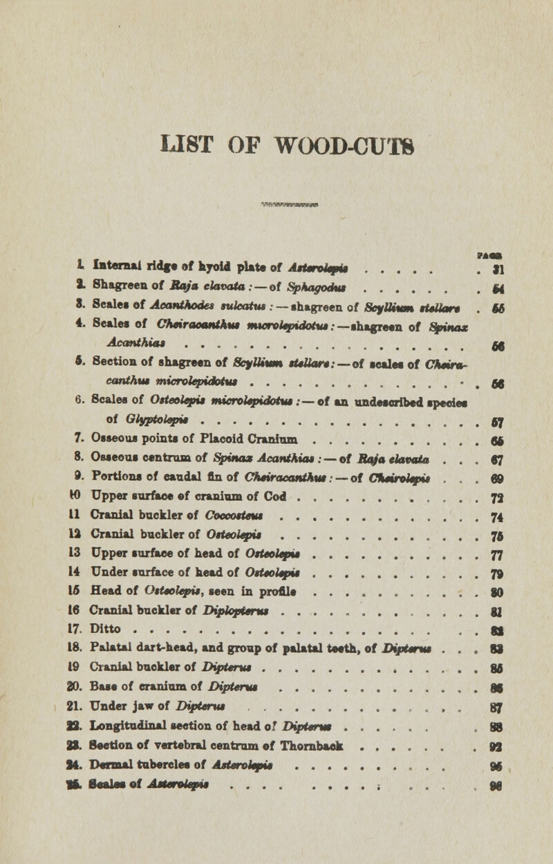 LIST OF WOOD-CUTS I Internal ridge of hyoid plate of AtUnUmU . il 2. Shagreen of Raja elavata: — of Sphagodtu M 8. Scale* of Acanthoses suleattu .- — shagreen of ScyUium ttsiian . U 4. Scales of Cheiraoanthui muyrohpxdotut • —shagreen of Spinax Acanthiat &$ t. Section of shagreen of ScylUvm sUllart: —of scales of Chmr* eanthm microlepidotut • . 68 6. Scales of OsteoUpu microUpidotvt. — of an undescribed species of Glypiolep* gj 7. Osseous points of Placoid Cranium So 8. Osseous centrum of Spina* Acanthia* . — of Raja elavata .47 9. Portions of caudal fin of CtuiracantAut -- of CSmroUpt* ... 69 W Upper surface of cranium of Cod 72 11 Cranial buckler of Coceotteut 74 12 Cranial buckler of OHeoiepu 75 13 Upper surface of head of Otteoltpu 77 14 Under surface of head of OtUoUpu 79 16 Head of OtUoltpU, seen in profile 80 16 Cranial buckler of DiplopUnu gj 17. Ditto a 18. Palatal dart-head, and group of palatal teeth, of DipUtm ... SI 19 Cranial buckler of DipUnu 86 20. Base of cranium of DipUnu 8f 21. Under jaw of DipUnu 87 12. Longitudinal section of head o! DipUrm ,88 28. Section of vertebral centrum of Thornbaek 92 24. Dermal tubercles of AsUrokpi* 96