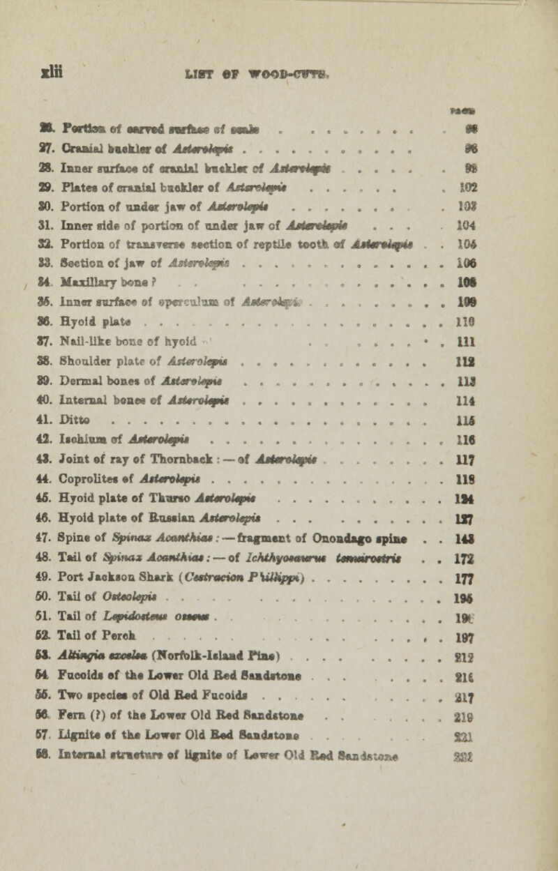 xlH UiT #)F woob-cwtb. ■L Portion of eorrod warts*? of amto » . . ff 97. Cranial buckler of .dsterofcp* tt 28. Inner surface of ernnial buckler cf AttiriUpk tt 29. Plates of cranial buckler of AsUrt>l*g*» ...... 102 30. Portion of under jaw of AMirolepii . . .109 31. Inner ride of portion of under jaw of Astmxitpi* ... 104 32. Portion of transverse section of reptile tooth of A»ie)*i«pt» . IM 33. Section of jaw of AaUnkpia ............. IM 84 Maxillary bone ? . . IM 85. Inner surface of operculum of AoJeroej^i. ........ 109 36. Hyoid plate . 119 37. Nail-like bone of hyoid ,..,♦. Ill 38. Shoulder plate of Asietokpia , . 112 89. Dermal bones of Aster>l*pu 113 40. Internal bonee of AtUroUpvt 114 41. Ditto 116 42. Ischium of AMmitpu 116 43. Joint of ray of Thornbaek : — of Aattrolep* 117 44. Goprolites ef AtUnkpu . 118 46. Hyoid plate of Thurso AtttroUpit IM 46. Hyoid plate of Russian Asterobpu U7 47- Spine of Spina* AooittAiat:— fragment of Onondago spine . . 148 48. Tail of Spina* Aoanthia*: — of JcMhyo$atmu tmmnttri* . . 172 49. Port Jackson Shark (Cdttracion PKMppi, 177 50. Tail of OtttoUpit IM 51. Tail of Ltpidmtm* otmm ]» 62. Tail of Perck 197 63. Ataxia txotkm (Norfolk-Island Pine) $»12 64 Fueoids ef the Lower Old Bed Sandstone ... ., . 2U 56. Two specie* of Old Bed Fueoids 217 96. Fern (?) of the Lower Old Bed Sandstone 219 67- Lignite ef the Lower Old Bed Sandstone £21 M. Internal structure of lignite of Lower Old Rod Sandstone ggt