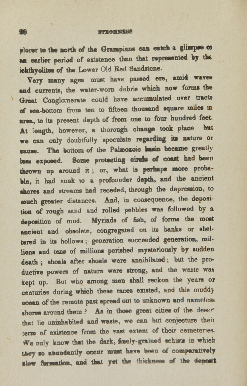SnOKRTBSS plow to tlM north of the Grampians ean eateh a glimpse o) mi earlier period of existence than that represented by the iehthyolites of the Lower Old Red Sandstone. Very many ages must have passed ere, amid wave* and eurrents, the water-worn debris which now forms the Great Conglomerate could have accumulated over tracts of sea-bottom from ten to fifteen thousand square miles in area, to its present depth of from one to four hundred feet At length, however, a thorough change took place but we can only doubtfully speculate regarding its nature or cause. The bottom of the Paheosoic basin became greatly teas exposed. Some protesting eiitb of coast had been thrown up around h ; or, what is perhaps more proba- ble, it had sunk *o a profounder depth, and the ancient shores and streams had receded, through the depression, to ■Mich greater distances. And, in consequence, the deposi- tion of rough sand and rolled pebbles was followed by a deposition of mud. Myriads of fish, of forms the most ancient and obsolete, congregated on its banks or shel- tered in its hollows; generation succeeded generation, mil- lions and tens of millions perished mysteriously by sudden death ; shoals after shoals were annihilated; but the pro- ductive powers of nature were strong, and the waste was kept up. But who among men shall reckon the years or centuries during which these races existed, and this muddj ocean of the remote past spread out to unknown and nameless shores around them ? As in those great cities of the deser that lie uninhabited and waste, we can but conjecture theii term of existence from the vast extent of their cemeteries. We only know that the dark, finely-grained schists in which taey so abundantly occur must have been of comparatively slow fbnaatton, and that yet the thickness of the deposit
