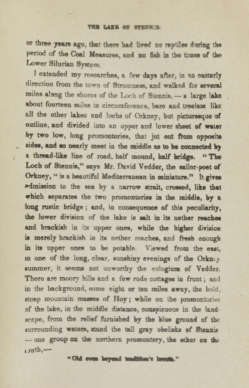 Tim lais of moms, or three years ago, that there bad livod no reptiles faring the period of the Coal Measures, and no fiah k the time« of the Lower Silurian System. I extended my researches, a few dap after, is *n easterly direction from the town of Stromness, and walked for several miles along the shores of the Loch of Stennis, — a large lake about fourteen miles in circumference, bare and treeless like aJl the other lakes and lochs of Orkney, hut picturesque of outline, and divided into an upper and lower sheet of water by two low, long promontories, that jut out from opposite ■ides, and so nearly meet in the middle as to bo connected by s thread-like line of road, half mound, half bridge  The Loch of Stenois, says Mr. David Vedder, the sailor poet of Orkney,  is a beautiful Mediterranean in miniature. It gives admission to the sea by a narrow strait, crossed, like that which separates the two promontories in the middle, by a long rustic bridge; and, in consequence of this peculiarity, the lower division of the lake is salt in its nether reaches and brackish in its upper ones, while the higher division is merely brackish in its nether reaches, and fresh enough in its upper ones to be potable. Viewed from the east, m one of the long, clear, sunshiny evenings of the Orient v summer, it seems not unworthy the eutogium of Vedder. There are moory hills and a few rude cottages in front; &r«d in the background, some eight or ten miles away, the bold., steep mountain masses of Hoy; while on the promontories of the lake, in the middle distance, conspicuous in the land- scape, from the relief furnished by the blue ground of the lurrounding waters, stand the tall gray obelisks of Stennis — one group on the northern promontory, the ether on tb* i .rath,—■ -QUI eree be j sad WtJtMWi