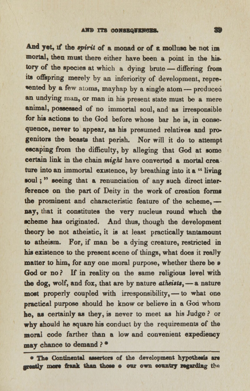 awb its ooHn^men. 9 And yet, if the spirit of a monad or of a mollusc be not lm mortal, then must there either have been a point in the his- tory of the species at which a dying brute — differing from its offspring merely by an inferiority of development, repre- sented by a few atoms, mayhap by a single atom — produced an undying man, or man in his present state must be a mere animal, possessed of no immortal soul, and as irresponsible for his actions to the God before whose bar he is, in conse- quence, never to appear, as his presumed relatives and pro- genitors the beasts that perish. Nor will it do to attempt escaping from the difficulty, by alleging that God at some certain link in the chain might have converted a mortal crea ture into an immortal existence, by breathing into it a  living soul;  seeing that a renunciation of any such direct inter- ference on the part of Deity in the work of creation forms the prominent and characteristic feature of the scheme, — nay, that it constitutes the very nucleus round which the scheme has originated. And thus, though the development theory be not atheistic, it is at least practically tantamount to atheism. For, if man be a dying creature, restricted in his existence to the present scene of things, what does it really matter to him, for any one moral purpose, whether there be • God or no ? If in reality on the same religious level with the dog, wolf, and fox, that are by nature atheists, — a nature most properly coupled with irresponsibility, — to what one practical purpose should he know or believe in a God whom he, as certainly as they, is never to meet as his Judge ? or why should he square his conduct by the requirements of the moral code farther than a low and convenient expediency may chance to demand ? * • The Continental ssaertors of the development hypothesis sis grestlj mote frank than those e oar own country regarding tb«