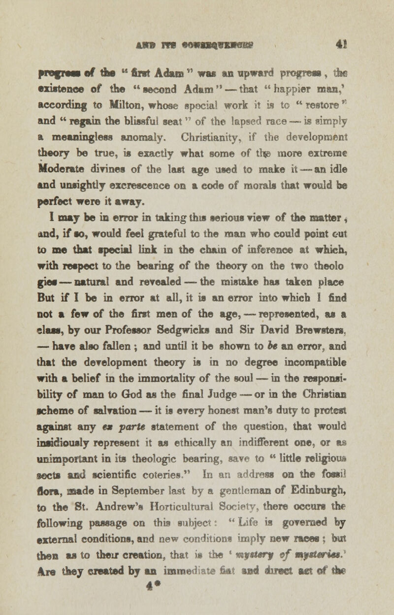 am m iamwwmN8 41 arnfieaa of the  tort Adam  was an upward progress, the existence of the **second Adam — that happier man,' according to Milton, whose special work it is to  restore and  regain the hlissfui seat of the lapsed race — is simply a meaningless anomaly. Christianity, if the development theory be true, is exactly what some of thjB more extreme Moderate divines of the last age used to make it — an idle and unsightly excrescence on a code of morals that would be perfect were it away. I may be in error in taking this serious view of the matter, and, if so, would feel grateful to the man who could point out to me that special link in the chain of inference at which, with respect to the bearing of the theory on the two theolo gies — natural and revealed — the mistake has taken place But if I be in error at all, it is an error into which 1 find not a few of the first men of the age, — represented, as a class, by our Professor Sedgwicks and Sir David Brewster*. — have also fallen ; and until it be shown to is an error, and that the development theory is in no degree incompatible with a belief in the immortality of the soul — in the responsi- bility of man to (rod as the final Judge — or in the Christian scheme of salvation — it is every honest man's duty to protest against any es parte statement of the question, that would insidiously represent it as ethically an indifferent one, or as unimportant in its theologic bearing, save to ** little religious sects and scientific coteries. In an address on the fossil flora, made in September last by a gentleman of Edinburgh, to the St. Andrew's Horticultural Society, there occurs the following passage on this subject:  Life is governed by external conditions, and new conditions imply new races; but then as to their creation, that is the ' mystery of mptteri**.' Are they created by an immediate fiat and direct act of die