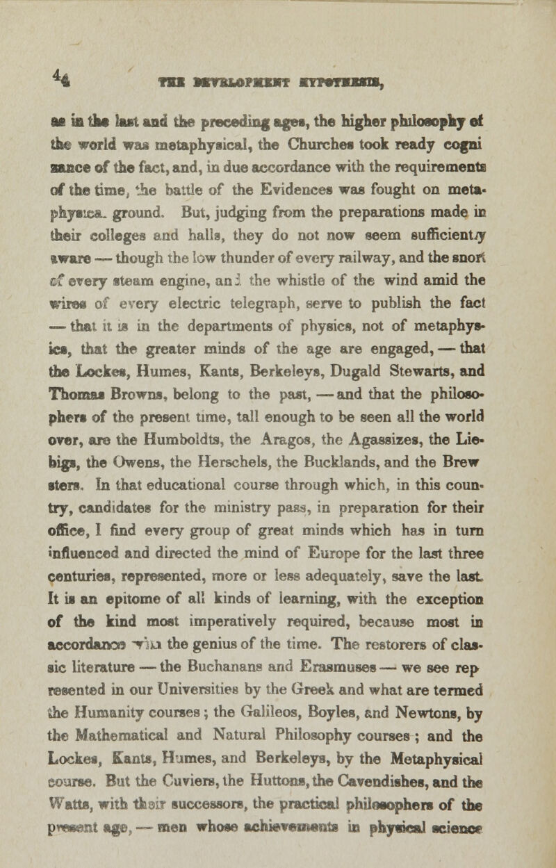 * TBI MmtUMMtBKT nptTiini, m ifi the last and the preceding ages, the higher philosophy el the world was metaphysical, the Churches took ready cogni stance of the fact, and, in due accordance with the requirements of the time, the battle of the Evidences was fought on meta- physics., ground. But, judging from the preparations made in their colleges and halls, they do not now seem sufficiently aware — though the low thunder of every railway, and the snort ©f every steam engine, an i the whistle of the wind amid the wires of every electric telegraph, serve to publish the fact — that it is in the departments of physics, not of metaphys- ics, that the greater minds of the age are engaged, — that the Locket, Humes, Kants, Berkeleys, Dugald Stewarts, and Thomas Browns, belong to the past, — and that the philoso- phers of the present time, tall enough to be seen all the world over, are the Hum bold ts, the Aragos, the Agassizes, the Lie- bigs, the Owens, the Herschels, the Bucklands, and the Brew sters. In that educational course through which, in this coun- try, candidates for the ministry pass, in preparation for their office, I find every group of great minds which has in turn influenced and directed the mind of Europe for the last three centuries, represented, more or less adequately, save the last It is an epitome of all kinds of learning, with the exception of the kind most imperatively required, because most in accordance Viu the genius of the time. The restorers of clas- sic literature — the Buchanans and Erasmuses — we see rep resented in our Universities by the Greek and what are termed the Humanity courses; the Galileos, Boyles, and Newtons, by the Mathematical and Natural Philosophy courses; and the Locket, Kants, Humes, and Berkeleys, by the Metaphysical course. But the Cuviers, the Huttons, the Cavendishes, and the Watts, with thoir successors, the practical philosophers of the present age, — men whose achievements in physical science1