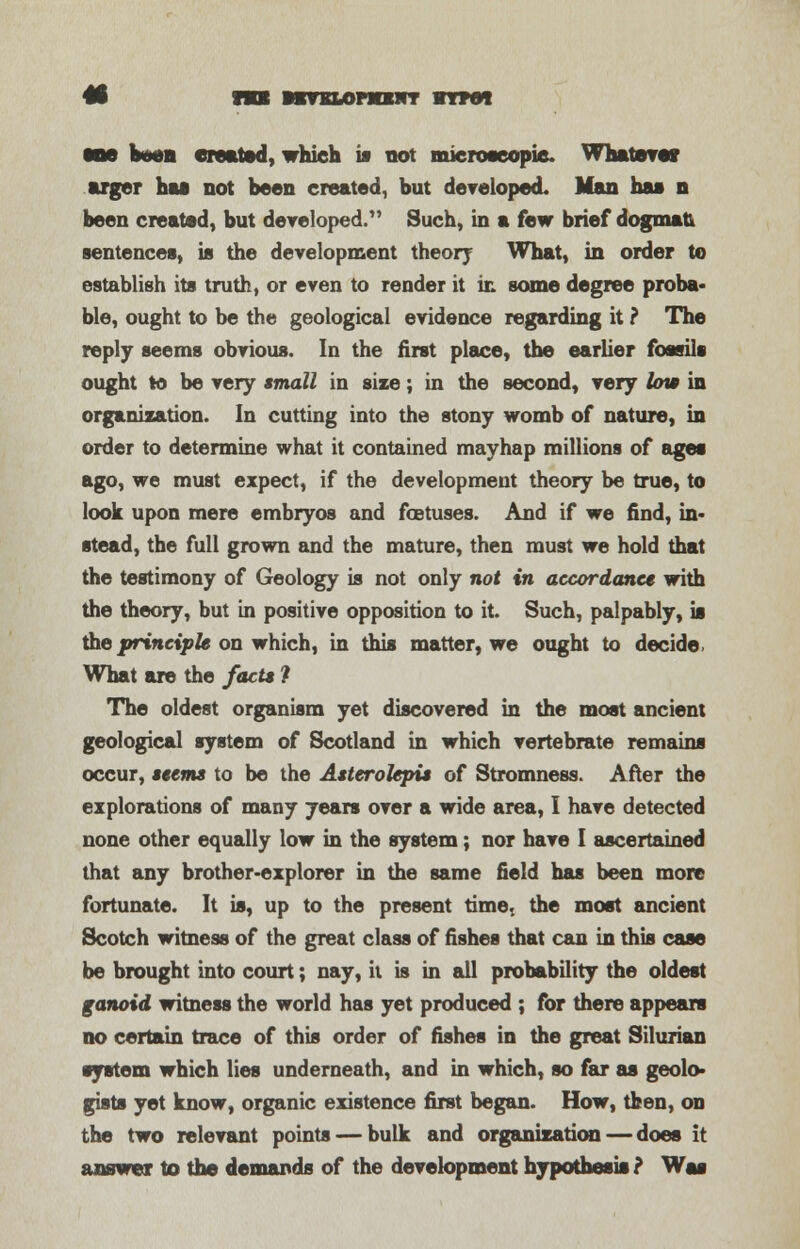 • HI MTSLOnOlIT ITMI MM boen created, which w not microscopic. Whateve* arger has not been created, but developed. Man has n been created, but dereloped. Such, in a few brief dogmau sentences, is the development theory What, in order to establish its truth, or even to render it in some degree proba- ble, ought to be the geological evidence regarding it ? The reply seems obvious. In the first place, the earlier fossils ought to be very small in size; in the second, very low in organization. In cutting into the stony womb of nature, in order to determine what it contained mayhap millions of ages ago, we must expect, if the development theory be true, to look upon mere embryos and foetuses. And if we find, in- stead, the full grown and the mature, then must we hold that the testimony of Geology is not only not in accordance with the theory, but in positive opposition to it. Such, palpably, is the principle on which, in this matter, we ought to decide, What are the facts ? The oldest organism yet discovered in the most ancient geological system of Scotland in which vertebrate remains occur, seems to be the Asterolepis of Stromness. After the explorations of many years over a wide area, I have detected none other equally low in the system; nor have I ascertained that any brother-explorer in the same field has been more fortunate. It is, up to the present time, the most ancient Scotch witness of the great class of fishes that can in this case be brought into court; nay, it is in all probability the oldest ganoid witness the world has yet produced ; for there appears no certain trace of this order of fishes in the great Silurian system which lies underneath, and in which, so far as geolo- gists yet know, organic existence first began. How, then, on the two relevant points — bulk and organization — does it answer to the demands of the development hypothesis ? Was
