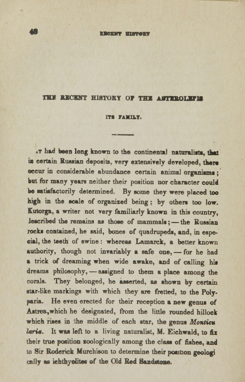 m FAMU.T. *T had boen long known to the continent*! naturalist*, thai ia certain Russian deposits, very extensively developed, there occur in considerable abundance certain animal organisms; hot for many years neither their position nor character could he satisfactorily determined. By some they were placed too high in the scale of organized being; by others too low. Kutorga, a writer not very familiarly known in this country, described the remains as those of mammals; — the Russian rocks contained, he said, bones of quadrupeds, and, in espe- cial, the teeth of swine: whereas Lamarck, a better known authority, though not invariably a safe one, — for he had a trick of dreaming when wide awake, and of calling his dreams philosophy, — assigned to them a place among the corals. They belonged, he asserted, as shown by certain star-like markings with which they are fretted, to the Poly- paria. He even erected for their reception a new genus of Astrea,which he designated, from the little rounded hillock which rises in he middle of each star, the genus Montieu farts. It was left to a living naturalist, M. Eichwald, to fix their true position zoologically among the class of fishes, and to Sir Roderick Murchison to determine their position geologi cally m iehthyolites of the Old Red Sandstone,