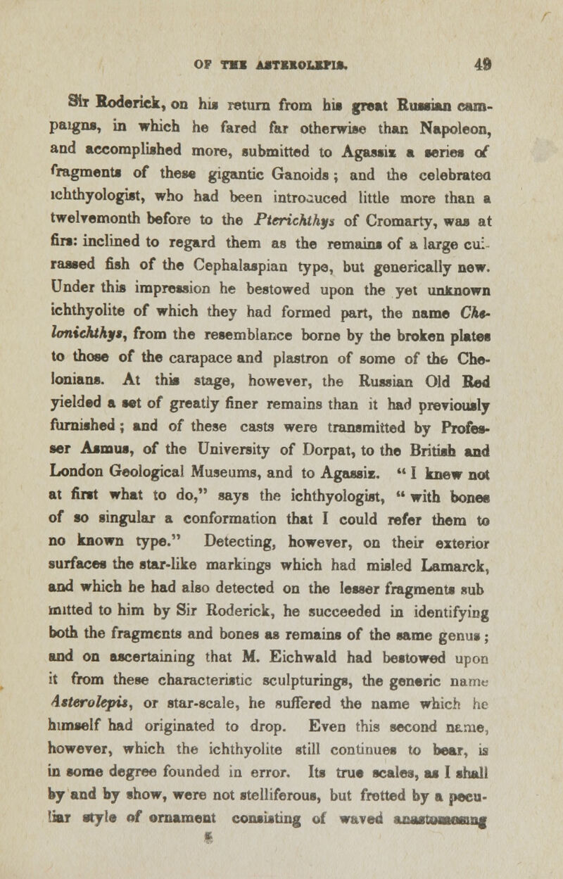 SIt Roderick, on his return from his great Russian cam- paigns, in which he fared far otherwise than Napoleon, and accomplished more, submitted to Agassi* a series of fragments of these gigantic Ganoids; and the celebrated ichthyologist, who had been introduced little more than a twelvemonth before to the Ptcrichthys of Cromarty, was at firs: inclined to regard them as the remains of a large cui rassed fish of the Cephalaspian type, but generically new. Under this impression he bestowed upon the yet unknown tchthyolite of which they had formed part, the name Cht- Umiehthyt, from the resemblance borne by the broken plates to those of the carapace and plastron of some of the Che- lonians. At this stage, however, the Russian Old Red yielded a set of greatly finer remains than it had previously furnished; and of these casts were transmitted by Profes- sor Asmus, of the University of Dorpat, to the British and London Geological Museums, and to Agassi*.  I knew not at first what to do, says the ichthyologist,  with bones of so singular a conformation that I could refer them to no known type. Detecting, however, on their exterior surfaces the star-like markings which had misled Lamarck, and which be had also detected on the lesser fragments sub mined to him by Sir Roderick, he succeeded in identifying both the fragments and bones as remains of the same genus; and on ascertaining that M. Eichwald had bestowed upon it from these characteristic sculpturings, the generic name Asterolepi*, or star-scale, he suffered the name which he himself had originated to drop. Even this second name, however, which the ichthyolite still continues to bear, is in some degree founded in error. Its true scales, as I shall by and by show, were not stelliferous, but fretted by a pecu- liar style of ornament consisting of waved acastJMMeuig