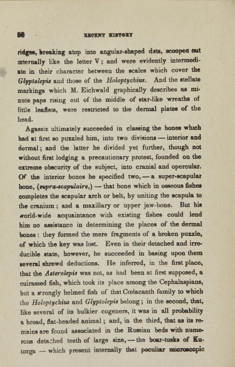 18 uenwr wunvn ridges, breaking atop into angular-shaped dots, scooped out internally like the letter V; and were evidently intermedi- ate in their character between the scales which cover the Glfplolepi* and those of the Holoptychius. And the stellate markings which M. Eichwald graphically describes as mi« nute paps rising out of the middle of star-like wreaths of little leaflets, were restricted to the dermal plates of the head. Agassix ultimately succeeded in classing the bones which had at first so puzzled him, into two divisions — interior and dermal; and the latter he divided yet further, though not without first lodging a precautionary protest, founded on the extreme obscurity of the subject, into cranial and opercular. Of the interior bones he specified two, — a super-scapular bone, {tupra-McaptUaire^) — that bone which in osseous fishes completes the scapular arch or belt, by uniting the scapula to the cranium; and a maxillary or upper jaw-bone. But his #orld-wide acquaintance with existing fishes could lend him no assistance in determining the places of the dermal bones: they formed the mere fragments of a broken puzzle, of which the key was lost. Even in their detached and irre- ducible state, however, he succeeded in basing upon them several shrewd deductions. He inferred, in the first place, that the Asttrolepis was not, as had been at first supposed, a cuirassed fish, which took its place among the Cephalaspians, but a strongly helmed fish of that Coelacanth family to which the Holoptychius and Glyptolepis belong; in the second, that, like several of its bulkier cogeners, it was in all probability a broad, flat-headed animal; and, in the third, that as its re- mains are found associated in the Russian beds with nume- rous detached teeth of large size, — the boar-rusks of Ku- torga —which present internally that peculiar microscopic