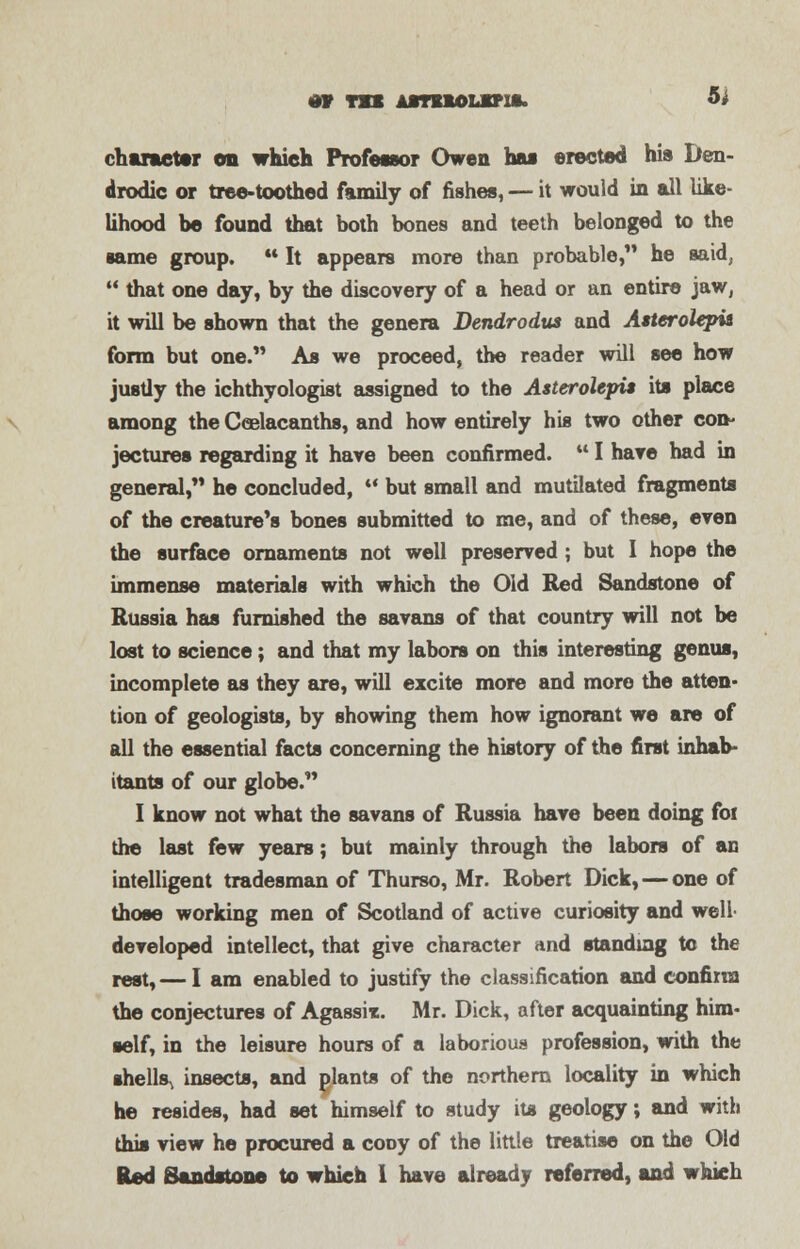 character on which Professor Owen hat erected his Den- drodic or tree-toothed family of fishes, — it would in all like- lihood he found that both bones and teeth belonged to the same group. M It appears more than probable, he said,  that one day, by the discovery of a head or an entire jaw, it will be shown that the genera Dendrodus and Asterolepia form but one. As we proceed, the reader will see how justly the ichthyologist assigned to the Astcrolepis its place among the Ceelacanths, and how entirely his two other con- jectures regarding it hare been confirmed.  I hare had in general,** he concluded,  but small and mutilated fragments of the creature's bones submitted to me, and of these, even the surface ornaments not well preserved ; but I hope the immense materials with which the Old Red Sandstone of Russia has furnished the savans of that country will not be lost to science; and that my labors on this interesting genus, incomplete as they are, will excite more and more the atten- tion of geologists, by showing them how ignorant we are of all the essential facts concerning the history of the first inhab- itants of our globe.'* I know not what the savans of Russia have been doing foi the last few years; but mainly through the labors of an intelligent tradesman of Thurso, Mr. Robert Dick,—one of those working men of Scotland of active curiosity and well- developed intellect, that give character and standing to the rest, — I am enabled to justify the classification and confirm the conjectures of Agassit. Mr. Dick, after acquainting him- self, in the leisure hours of a laborious profession, with the shells^ insects, and plants of the northern locality in which he resides, had set himself to study its geology; and with this view he procured a cooy of the little treatise on the Old Red Sandstone to which 1 have already referred, and which