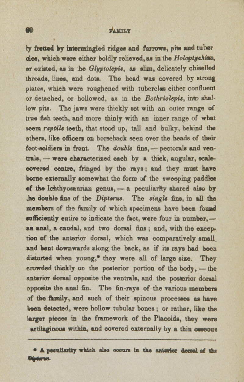 it FAMILY ry fratted by intermingled ridge* and furrows, phs and tuber alee, which were either boldly relieved, as in the Holoptgchiu&, or existed, as in .he Glyptolepi*y as slim, delicately chiselled threads, lines, and dots. The head was covered by strong plates, which were roughened with tubercles either confluent or detached, or hollowed, as in the Botkriolcpis, into shal- low pits. The jaws were thickly set with an outer range of true fish teeth, and more thinly with an inner range of what seem rtptiU teeth, that stood up, tall and bulky, behind the others, like officers on horseback seen over the heads of their foot-soldiers in front The double fins, — pectorals and ven- tral*, — were characterized each by a thick, angular, scale- covered centre, fringed by the rays; and they must have borne externally somewhat the form jf the sweeping paddles ef the Iohthyosaarian genus, — a peculiarity shared also by Jie doable fins of the Diptmru$, The singlt fins, in all the members of the family of which specimens have been found sufficiently entire to indicate the fact, were four in number,— aa anal, a caudal, and two dorsal fins ; and, with the excep- tion of the anterior dorsal, which was comparatively small, and bent downwards along the back, as if its rays had bees distorted when young,* they were all of large size. They crowded thickly on the posterior portion of the body, — the anterior dorsal opposite the ventrals, and the posterior dorsal apposite the anal fin. The fin-rays of the various members of the family, and such of their spinous processes as have been detected, were hollow tubular bones; or rather, like the larger piece* in the framework of the Placoids, they were ar Glagmous within, and covered externally by a thin osseous • ▲ peculiarity wkioh &Uo ooour» im the anterior deassl of the