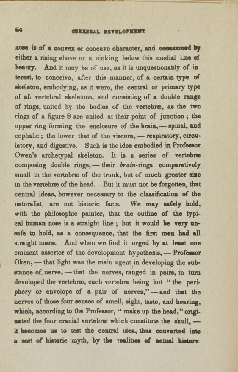 aose is of a convex or concave character, and occasioned lay either a rising above or a sinking below this medial line of beauty. And it may be of use, as it is unquestionably of in terest, to conceive, after this manner, of a certain type of skeleton, embodying, as it were, the central or primary type of an vertebral skeletons, and consisting of a double range of rings, united by the bodies of the vertebra, as the two rings of a figure 8 are united at their point of junction ; the upper ring forming the enclosure of the brain, — spinal, and cephalic; the lower that of the viscera, — respiratory, circu- latory, and digestive. Such is the idea embodied in Professor Owen's archetypal skeleton. It is a series of vertebras composing double rings, — their brain-rings comparatively small in the vertebra of the trunk, but of much greater size in the vertebrae of the head. But it must not be forgotten, that central ideas, however necessary to the classification of the naturalist, are not historic facts. We may safely hold, with the philosophic painter, that the outline of the typi- cal human nose is a straight line ; but it would be very un- safe to hold, as a consequence, that the first men had all straight noses. And when we find it urged by at least one eminent assertor of the development hypothesis, — Professor Oken. — that light was the main agent in developing the sub- stance of nerve, — that the nerves, ranged in pairs, in turn de> eloped the vertebrae, each vertebra being but  the peri- phery or envelope of a pair of nerves, — and that the nerves of those four senses of smell, sight, taste, and hearing, which, according to the Professor,  make up the head, origi- nated the four cranial vertebras which constitute the skull, — it becomes us to test the central idea, thus converted into a sort of historic myth, by the realities of actual kietair
