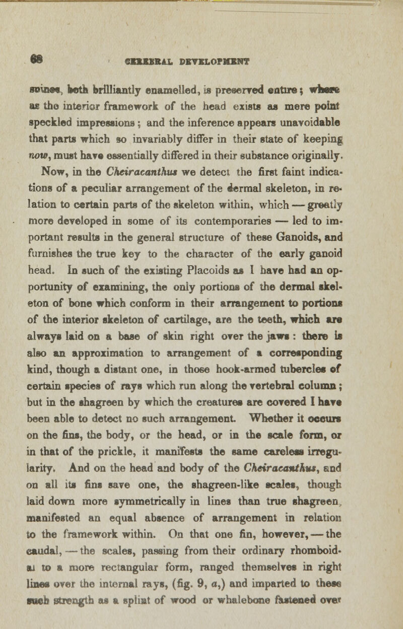 to cniMUi. pmcLormNT seines, both brilliantly enamelled, is preserved entire; where as the interior framework of the head exists as mere point speckled impressions: and the inference appears unavoidable that parts which so invariably differ in their state of keeping twu?, must have essentially differed in their substance originally. Now, in the Chciracanthus we detect the first faint indica- tions of a peculiar arrangement of the dermal skeleton, in re* lation to certain parts of the skeleton within, which — greatly more developed in some of its contemporaries — led to im- portant results in the general structure of these Ganoids, and furnishes the true key to the character of the early ganoid head. In such of the existing Placoids as I have had an op- portunity of examining, the oniy portions of the dermal skel- eton of bone which conform in their arrangement to portions of the interior skeleton of cartilage, are the teeth, which are always laid on a base of skin right over the jaws : there is also an approximation to arrangement of a corresponding kind, though a distant one, in those hook-armed tubercles of certain species of rays which run along the vertebral column; but in the shagreen by which the creatures are covered I have been able to detect no such arrangement Whether it occurs on the fins, the body, or the head, or in the scale form, or in that of the prickle, it manifests the same careless irregu- larity. And on the head and body of the Cheir acanthus, and on all its fins save one, the shagreen-like scales, though laid down more symmetrically in lines than true shagreen, manifested an equal absence of arrangement in relation to the framework within. On that one fin, however, — the caudal, — the scales, passing from their ordinary rhomboid- u to t more rectangular form, ranged themselves in right lines over the internal rays, (fig. 9, a,) and imparted to these •neb strength as a spliat of wood or whalebone fastened ove*