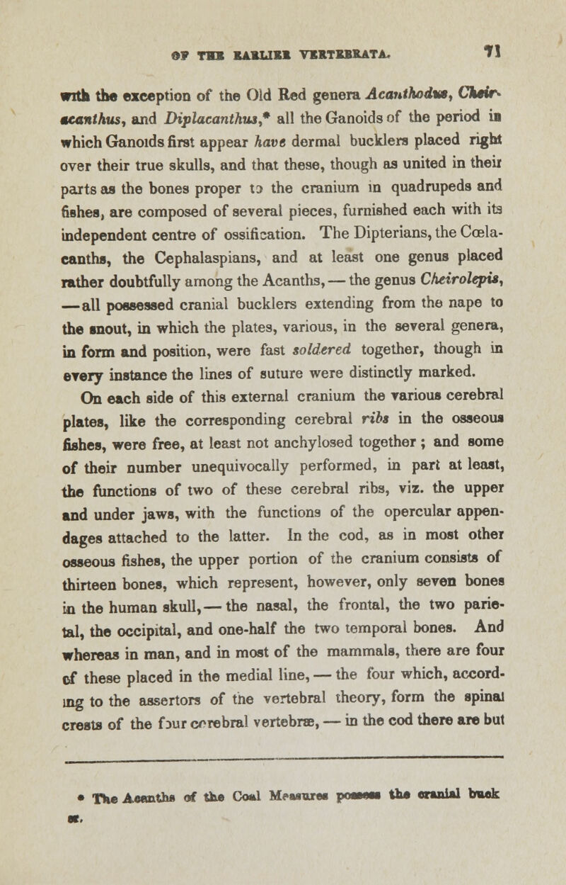 ©F TO KAUJXl VKRTBBRATA. Tl with the exception of the Old Red genera Acanthodva, Ck*ir> teanihus, and Diplacanthiu,* all the Ganoids of the period is which Ganoids first appear have dermal bucklers placed right over their true skulls, and that these, though as united in their parts as the bones proper to the cranium in quadrupeds and fishes, are composed of several pieces, furnished each with ita independent centre of ossification. The Dipterians, the Coela- canths, the Cephalaspians, and at least one genus placed rather doubtfully among the Acanths, — the genus Cheirolepis, —all possessed cranial bucklers extending from the nape to the snout, in which the plates, various, in the several genera, in form and position, were fast soldered together, though in every instance the lines of suture were distinctly marked. On each side of this external cranium the various cerebral plates, like the corresponding cerebral ribs in the osseous fishes, were free, at least not anchylosed together ; and some of their number unequivocally performed, in part at least, the functions of two of these cerebral ribs, viz. the upper and under jaws, with the functions of the opercular appen- dages attached to the latter. In the cod, as in most other osseous fishes, the upper portion of the cranium consists of thirteen bones, which represent, however, only seven bones in the human skull,— the nasal, the frontal, the two parie- tal, the occipital, and one-half the two temporal bones. And whereas in man, and in most of the mammals, there are four of these placed in the medial line, — the four which, accord- ing to the assertors of the vertebral theory, form the spinal crests of the four cerebral vertebrae, — in the cod there are but • The Aetmthfl of the Coal Meuarw poeeeei the cranial buck