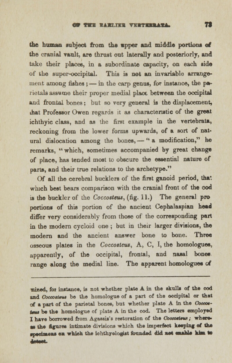 or <m vjjELm tbstbuuia. 7t the human subject from the upper and middle portions of the cranial vault, are thrust out laterally and posteriorly, and take their places, in a subordinate capacity, on each side of the super-occipital. This is not an invariable arrange- ment among fishes; — in the carp genus, for instance, the pa- rietals assume their proper medial place between the occipital and frontal bones; but so very general is the displacement, ihat Professor Owen regards it as characteristic of the great ichthyic class, and as the first example in the vertebrata, reckoning from the lower forms upwards, of a sort of nat- ural dislocation among the bones, —  a modification, he remarks, which, sometimes accompanied by great change of place, has tended most to obscure the essential nature of parts, and their true relations to the archetype. Of all the cerebral bucklers of the first ganoid period, that which best bears comparison with the cranial front of the cod is the buckler of the Coccosteus, (fig. II.) The general pro portions of this portion of the ancient Cephalaspian head differ very considerably from those of the corresponding part in the modern cycloid one ; but in their larger divisions, the modern and the ancient answer bone to bone. Three osseous plates in the Coccosteus, A, C, I, the homologuea, apparently, of the occipital, frontal, and nasal bones range along the medial line. The apparent homologues erf viBed, foi instance, is not whether plate A in the skulls of the cod and Coceo$t*ut be the homologue of a part of the occipital or that of a part of the parietal bones, but whether plate A in the Coceot- Um$ be the homologue of plate A in the cod. The letters employed I have borrowed from Agassis's restoration of the CoccotUw ; where* as the Azures intimate dirisions which the imperfect keeping ef the ■pwrfmeas ea whieh the ichthyologist founded did art eaaUs kisa te
