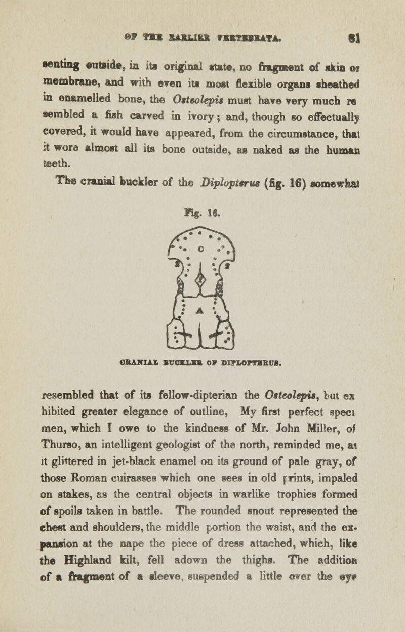 6* TU KAJILIKK fBlTlMLLTA. tl Renting eutside, in its original state, no fragment of skin or membrane, and with even its most flexible organs sheathed in enamelled bone, the Otteolepis must hare very much re sembled a fish carved in ivory; and, though so effectually covered, it would have appeared, from the circumstance, thai it wore almost all its bone outside, as naked as the human teeth. The cranial buckler of the Diplopterus (fig. 16) somewhat Fig. l«. CRANIAL BUCXiM OF DXTLOPTBBUS. resembled that of its fellow-dipterian the Oiteolepis, tut ex hibited greater elegance of outline, My first perfect speci men, which I owe to the kindness of Mr. John Miller, of Thurso, an intelligent geologist of the north, reminded me, a) it glittered in jet-black enamel on its ground of pale gray, of those Roman cuirasses which one sees in old f irints, impaled on stakes, as the central objects in warlike trophies formed of spoils taken in battle. The rounded snout represented the chest and shoulders, the middle portion the waist, and the ex- pansion at the nape the piece of dress attached, which, like the Highland kilt, fell adown the thighs. The addition of a fragment of a sleeve, suspended a little over the ey*