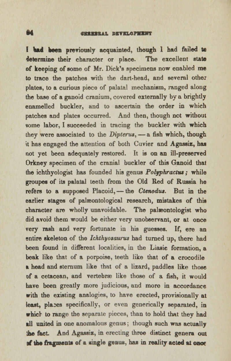I Had been previously acquainted, though 1 had failed te determine their character or place. The excellent state of keeping of some of Mr. Dick's specimens now enabled me to trace the patches with the dart-head, and several other plates, to a curious piece of palatal mechanism, ranged along the base of a ganoid cranium, covered externally by a brightly enamelled buckler, and to ascertain the order in which patches and plates occurred. And then, though not without some labor, I succeeded in tracing the buckler with which they were associated to the Dipterus, — a fish which, though it has engaged the attention of both Cuvier and Agassis, has not yet been adequately restored. It is on an ill-preserved Orkney specimen of the cranial buckler of this Ganoid that the ichthyologist has founded his genus Polyphracttu; while groupes of its palatal teeth from the Old Red of Russia he refers to a supposed Placoid, — the Ctenodus. But in the earlier stages of palasontological research, mistakes of this character are wholly unavoidable. The palaeontologist who did avoid them would be either very unobservant, or at once very rash and very fortunate in his guesses. If, ere an entire skeleton of the Ichthyosaurus had turned up, there had been found in different localities, in the Liasie formation, a beak like that of a porpoise, teeth like that of a crocodile a head and sternum like that of a lizard, paddles like those of a cetacean, and vertebrae like those of a fish, it would have been greatly more judicious, and more in accordance with the existing analogies, to have erected, provisionally at least, places specifically, or even generically separated, in which to range the separate pieces, than to hold that they had all united in one anomalous genus; though such was actually die fact And Agassix, in erecting three distinct genera out at* the fragment* of a single genus, ha* in reality acted at one*