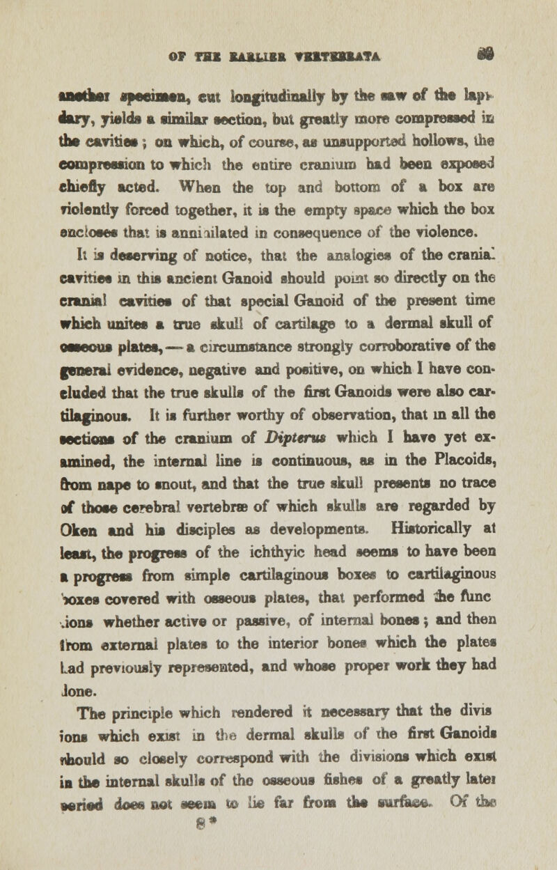 Or TBS KA1US& VEHBttATA W specimen, eat longitudinally by the saw of the lap> emry, yields a similar section, but greatly more compressed in the cavities , on which, of course, as unsupported hollows, the compression to which the entire cranium had been exposed chiefly acted. When the top and bottom of a box are fiolently forced together, it is the empty space which the box sac loses that is annihilated in consequence of the violence. It is deserving of notice, that the analogies of the cranial cavities m this ancient Ganoid should point so directly on the crania! cavities of that special Ganoid of the present time which unites a true skull of cartilage to a dermal skull of osseous plates, — a circumstance strongly corroborative of the general evidence, negative and positive, on which I have con- cluded that the true skulls of the first Ganoids were also car* tilaginous. It is further worthy of observation, that in all the sections of the cranium of Diptenu which I have yet ex- amined, the internal line is continuous, as in the Placoids, from nape to snout, and that the true skull presents no trace of those cerebral vertebra) of which skulls are regarded by Oken and his disciples as developments. Historically at least, the progress of the ichthyic head seems to have been a progress from simple cartilaginous boxes to cartilaginous wxes covered with osseous plates, that performed &e func Jons whether active or passive, of internal bones; and then from external plates to the interior bones which the plates Lad previously represented, and whose proper work they had Jone. The principle which rendered it necessary that the divis ions which exist in the dermal skulls of the first Ganoids jibould so closely correspond with the divisions which exist in the internal skulls of the osseous fishes of a greatly latei aeriod does not seem to lie far from the surface- Of the 8*
