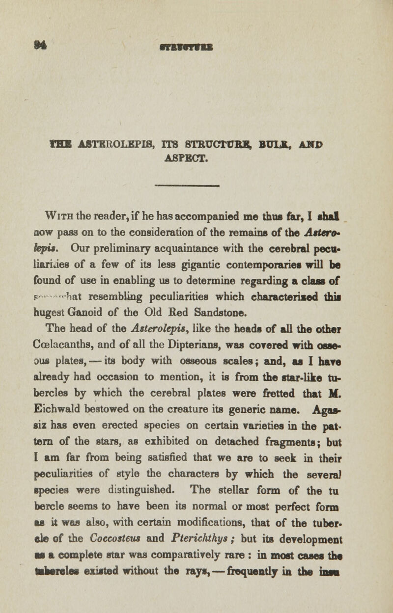 THE ASTBROLEPIS, ITS STRUCTURE, BULK, AND ASPECT. With the reader, if he has accompanied me thus far, I thai aow pass on to the consideration of the remains of the Attero* iepis. Our preliminary acquaintance with the cerebral pecu- liarities of a few of its less gigantic contemporaries will be found of use in enabling us to determine regarding a class of p—hat resembling peculiarities which characterised this hugest Ganoid of the Old Red Sandstone. The head of the Asterolepu, like the heads of all the other Ccelacanths, and of all the Dipterians, was covered with osse- ous plates, — its body with osseous scales; and, as I hare already had occasion to mention, it is from the star-like tu- bercles by which the cerebral plates were fretted that M. Eichwald bestowed on the creature its generic name. Agas- siz has even erected species on certain varieties in the pat- tern of the stars, as exhibited on detached fragments; but I am far from being satisfied that we are to seek in their peculiarities of style the characters by which the several species were distinguished. The stellar form of the tu bercle seems to have been its normal or most perfect form as it was also, with certain modifications, that of the tuber- ele of the Coccofteus and Pterichthys; but its development as a complete star was comparatively rare : in most cases the tatoreles existed without the rays, — frequently in the ins*