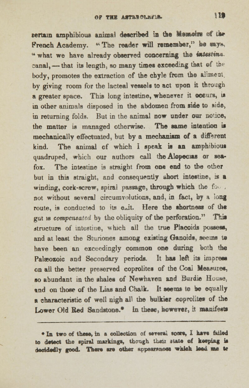OF THB AtT&BOUirift. ill certain amphibious animal described in the Iftemefm «f tar French Academy. « The reader will remember, be says, tt what we have already observed concerning the Imtutiim canal, — that its length, so many times exceeding that ©f im body, promotes the extraction of the chyle from the aliment, by giving room for the lacteal vessels to act upon it through a greater space. This long intestine, whenever it occurs, is in other animals disposed in the abdomen from side to »ide> in returning folds. But in the animal now under our notice, the matter is managed otherwise. The same intention is mechanically effectuated, but by a mechanism of a different kind. The animal of which I speak it an amphibious quadruped, which our authors call the Alopecias or sea- fox. The intestine is straight from one end to the other but in this straight, and consequently short intestine, is a winding, cork-screw, spiral passage, through which the fo^ , not without several circumvolutions, and, in fact, by * long route, is conducted to its e<dt. Here the shortness of the gut is compensated by the obliquity of the perforation. This structure of intestine, which all the true Placoids possess, and at least the Stunones among existing Ganoids, seems te have been an exceedingly common one during both the Palaeozoic and Secondary periods. It has left its impress on all the better preserved coprolites of the Coai Measuies, so abundant in the shales of Newhaven and Buidie House, and on those of the Lias and Chalk. It seems to be equally a characteristic of well nigh all the bulkier coprolites of the Lower Old Red Sandstone.* In these, however, it manifests * In two of these, in • collection of several sears, I hsv* foiled to detect the spiral markings, tfaongh theii state of keeping is decidedly good. There are other appear*»ees whisk lead me te