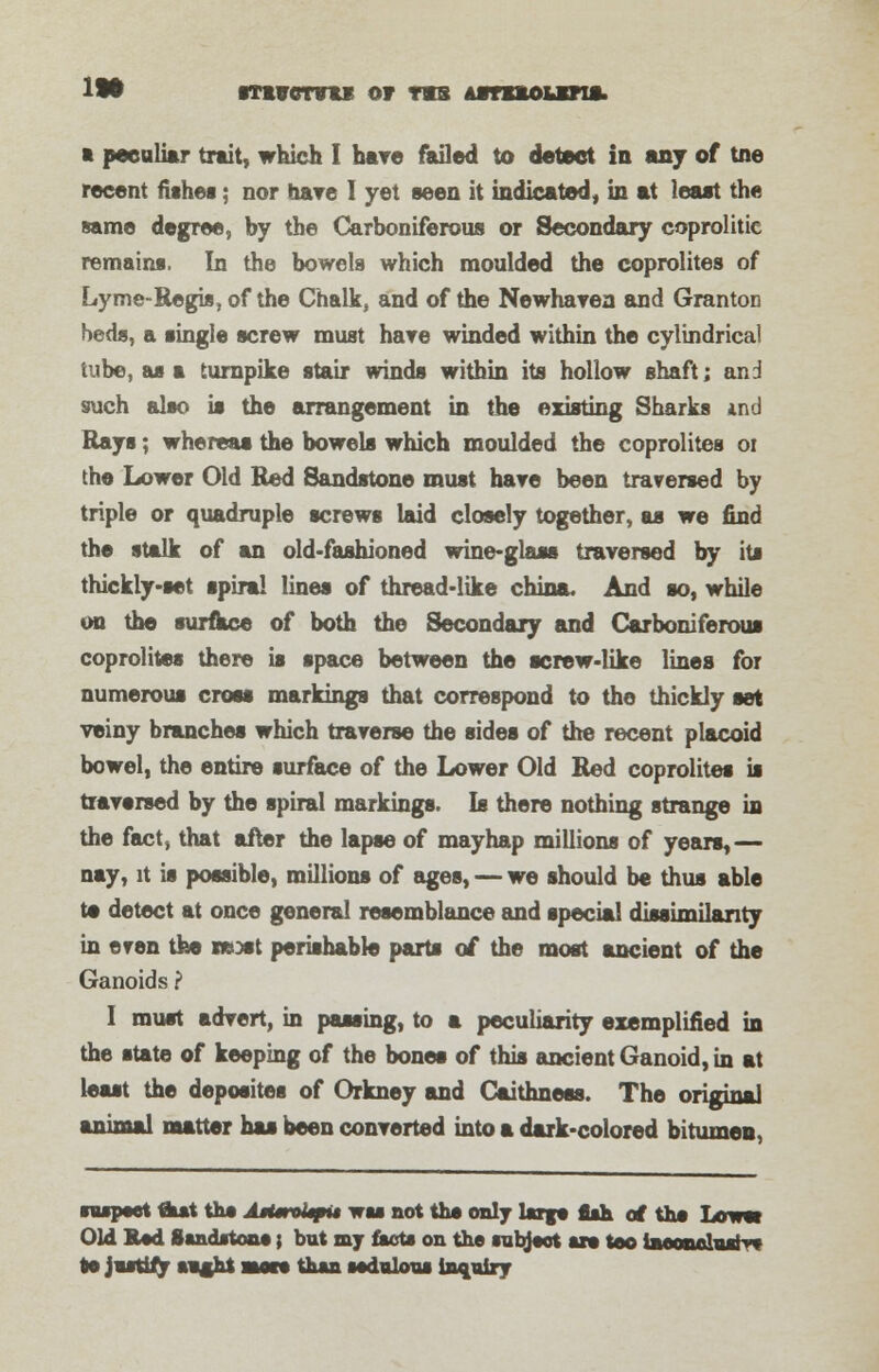 •LOT itivotvii or TXB ASTX*OUXM*l ft peculiar trait, which I hare failed to detect in any of tne recent fishes; nor hare I yet seen it indicated, in at least the same degree, by the Carboniferous or Secondary coprolitie remains. In the bowels which moulded the coprolites of Lyme-Regis, of the Chalk, and of the Newhavea and Granton beds, a single screw must hare winded within the cylindrical tube, as a turnpike stair winds within its hollow shaft; and such also is the arrangement in the existing Sharks tnd Rays; whereas the bowels which moulded the coprolites ot the Lower Old Red Sandstone must hare been traversed by triple or quadruple screws laid closely together, as we find the stalk of an old-fashioned wine-glass traversed by its thickly-set spiral lines of thread-like china. And so, while on the surface of both the Secondary and Carboniferous coprolites there is space between the screw-like lines for numerous cross markings that correspond to the thickly set veiny branches which traverse the sides of the recent placoid bowel, the entire surface of the Lower Old Red coprolites is traversed by the spiral markings. Is there nothing strange in the fact, that after the lapse of mayhap millions of years,— nay, it is possible, millions of ages, — we should be thus able te detect at once general resemblance and special dissimilarity in even the neost perishable parts of the most ancient of the Ganoids ? I must advert, in passing, to a peculiarity exemplified in the state of keeping of the bones of this ancient Ganoid, in at least the depositee of Orkney and Caithness. The original animal matter has been converted into a dark-colored bitumen, nupwt tiut the AtUrokpit vh not ths only large ash of the Lower Old Rod Sandstone; but my facts on the subject axe too laBSSwhsrvi to jasti/y sags* sssto than iodaloxu inquiry