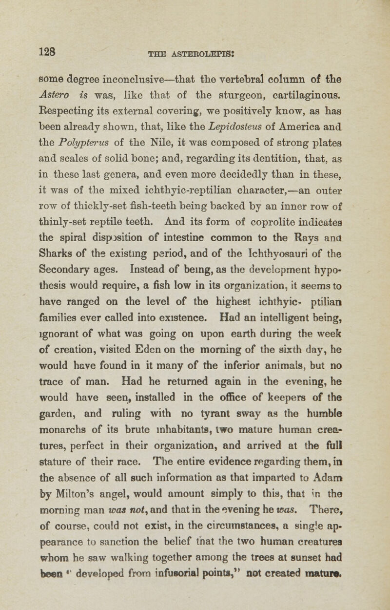 some degree inconclusive—that the vertebral column of the Astero is was, like that of the sturgeon, cartilaginous. Respecting its external covering, we positively know, as has been already shown, that, like the Lepidosteus of America and the Polypterus of the Nile, it was composed of strong plates and scales of solid bone; and, regarding its dentition, that, as in these last genera, and even more decidedly than in these, it was of the mixed ichthyic-reptilian character,—an outer row of thickly-set fish-teeth being backed by an inner row of thinly-set reptile teeth. And its form of coprolite indicates the spiral disposition of intestine common to the Rays and Sharks of the existing period, and of the Ichthyosauri of the Secondary ages. Instead of being, as the development hypo- thesis would require, a fish low in its organization, it seems to have ranged on the level of the highest ichthyic- ptilian families ever called into existence. Had an intelligent being, ignorant of what was going on upon earth during the week of creation, visited Eden on the morning of the sixth day, he would have found in it many of the inferior animals, but no trace of man. Had he returned again in the evening, he would have seen, installed in the office of keepers of the garden, and ruling with no tyrant sway as the humble monarchs of its brute inhabitants, two mature human crea- tures, perfect in their organization, and arrived at the full stature of their race. The entire evidence regarding them, in the absence of all such information as that imparted to Adam by Milton's angel, would amount simply to this, that in the morning man was not, and that in the evening he teas. There, of course, could not exist, in the circumstances, a single ap- pearance to sanction the belief that the two human creatures whom he saw walking together among the trees at sunset had been *' developed from infusorial points, not created mature.