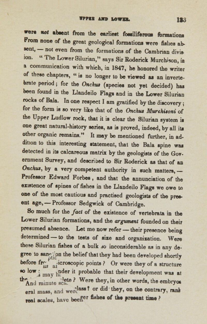 vppii un uwa, 1S3 wera not absent from the earliest fossiliferous formations From none of the great geological formation* were fishes an- ient, — not even from the formations of the Cambrian divis- ion. » The Lower Silurian, says Sir Roderick Murchison, in a communication with which, in 1847, he honored the writer of these chapters, «is no longer to be viewed as an inverte- brate period; for the Onchus (species not yet decided) has been found in the Llandeilo Flags and in the Lower Silurian rocks of Bala. In one respect I am gratified by the discovery; for the form is so very like that of the Onchus Murthisoni of the Upper Ludlow rock, that it is clear the Silurian system is one great natural-history series, as is proved, indeed, by all its other organic remains. It may be mentioned further, in ad- dition to this interesting statement, that the Bala spine was detected in its calcareous matrix by the geologists of the Gov- ernment Survey, and described to Sir Roderick as that of an Onchus, by a very competent authority in such matters, — Professor Edward Forbes, and that the annunciation of the existence of spines of fishes in the Llandeilo Flags we owe to one of the most cautious and practised geologists of the pres- ent age, — Professor Sedgwick of Cambridge. So much for the fact of the existence of vertebrata in the Lower Silurian formations, and the argument founded on their presumed absence. Let me now refer — their presence being determined — to the tests of size and organisation. Were these Silurian fishes of a bulk 40 inconsiderable as in any de- gree to wn^j'on the belief that they had been developed shortly before fTus a,'icroscoPic Pomte i Or were they of a structure *° '0WI may h?der i! ProbaDle that their development was at * And minute 8cgte ? Were *•*in °*™ woidt, the embryos eral mass, and werlIaMT or di<* they, on the contrary, rant teat scales, have been™ ****• of *• *»■•■* time ?