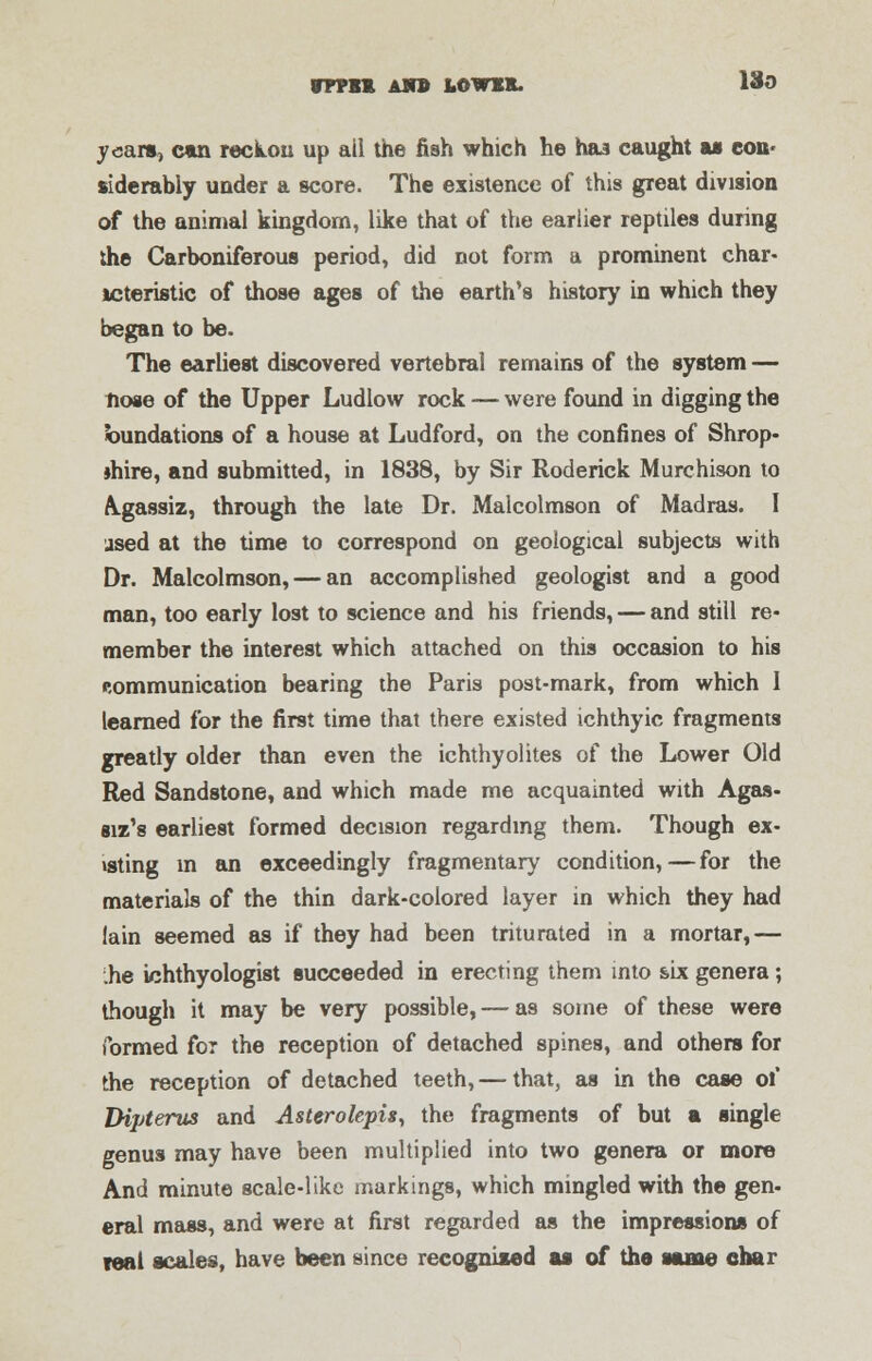 Vrrn AN9 LOWKK. 13o years, can reckon up ail the fish which he haj caught as con- siderably under a score. The existence of this great division of the animal kingdom, like that of the eariier reptiles during the Carboniferous period, did not form a prominent char- icteristic of those ages of the earth's history in which they began to be. The earliest discovered vertebral remains of the system — nose of the Upper Ludlow rock -— were found in digging the foundations of a house at Ludford, on the confines of Shrop- jhire, and submitted, in 1838, by Sir Roderick Murchison to A.gassiz, through the late Dr. Malcolmson of Madras. 1 ased at the time to correspond on geological subjects with Dr. Malcolmson, — an accomplished geologist and a good man, too early lost to science and his friends, — and still re- member the interest which attached on this occasion to his communication bearing the Paris post-mark, from which 1 learned for the first time that there existed ichthyic fragments greatly older than even the ichthyolites of the Lower Old Red Sandstone, and which made me acquainted with Agas- giz's earliest formed decision regarding them. Though ex- isting in an exceedingly fragmentary condition,—for the materials of the thin dark-colored layer in which they had lain seemed as if they had been triturated in a mortar,— ;he ichthyologist succeeded in erecting them into six genera; though it may be very possible, — as some of these were formed for the reception of detached spines, and others for the reception of detached teeth,—-that, as in the case of Dipterus and Asterolepis, the fragments of but a single genus may have been multiplied into two genera or more And minute scale-like markings, which mingled with the gen- eral mass, and were at first regarded as the impressions of real scales, have been since recognised as of the same char