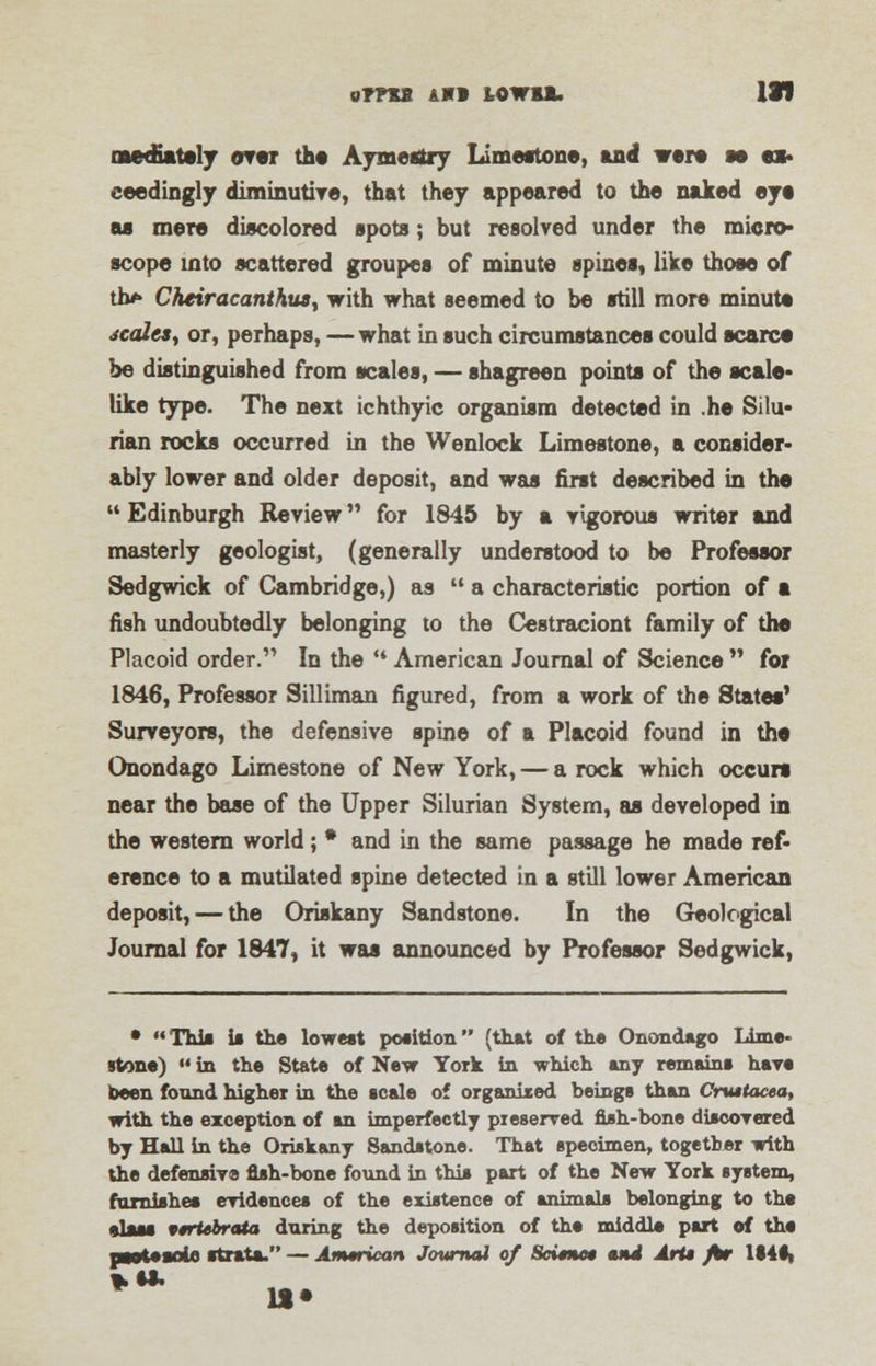 oms AMI L0WBJL Ill mediately over the Aymesiry Limestone, and were m ex- ceedingly diminutive, that they appeared to the naked eye as mere discolored spots; but resolved under the micro- scope into scattered groupes of minute spines, like those of tb* Cheir acanthus y with what seemed to be still more minute scales, or, perhaps, —what in such circumstances could scarce be distinguished from scales, — shagreen points of the scale* like type. The next ichthyic organism detected in .he Silu* rian rocks occurred in the Wenlock Limestone, a consider* ably lower and older deposit, and was first described in the  Edinburgh Review for 1845 by a vigorous writer and masterly geologist, (generally understood to be Professor Sedgwick of Cambridge,) as  a characteristic portion of a fish undoubtedly belonging to the Cestraciont family of the Placoid order. In the  American Journal of Science  for 1846, Professor Silliman figured, from a work of the States' Surveyors, the defensive spine of a Placoid found in the Onondago Limestone of New York, — a rock which occurs near the base of the Upper Silurian System, as developed in the western world; * and in the same passage he made ref- erence to a mutilated spine detected in a still lower American deposit, — the Oriskany Sandstone. In the Geological Journal for 1847, it was announced by Professor Sedgwick, * This is the lowest position (that of the Onondago Lime- stone) «in the State of New York in which any remains hare been found higher in the scale of organized beings than Cruttacea, with the exception of an imperfectly preserved fish-bone discovered by Hall in the Oriskany Sandstone. That specimen, together with the defensive fish-bone found in this part of the New York system, furnishes evidences of the existence of animals belonging to the elsss virtebrcUa during the deposition of the middle part of the pswtesnln strata. — Amtriean Journal of Seimtet and Arts /tr U4s\ *§*• 11 •