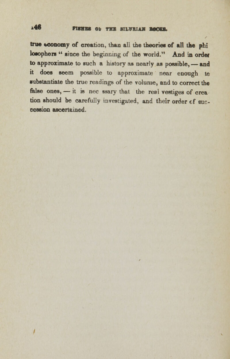 true economy of creation, than all the theories of all the phi losophers  since the beginning of the world. And in ordei to approximate to such a history as nearly as possible, — and it does seem possible to approximate near enough to substantiate the true readings of the volume, and to correct the false ones,— it is nee ssary that the real vestiges of crea tion should be carefully investigated, and their order cf suc- cession ascertained.