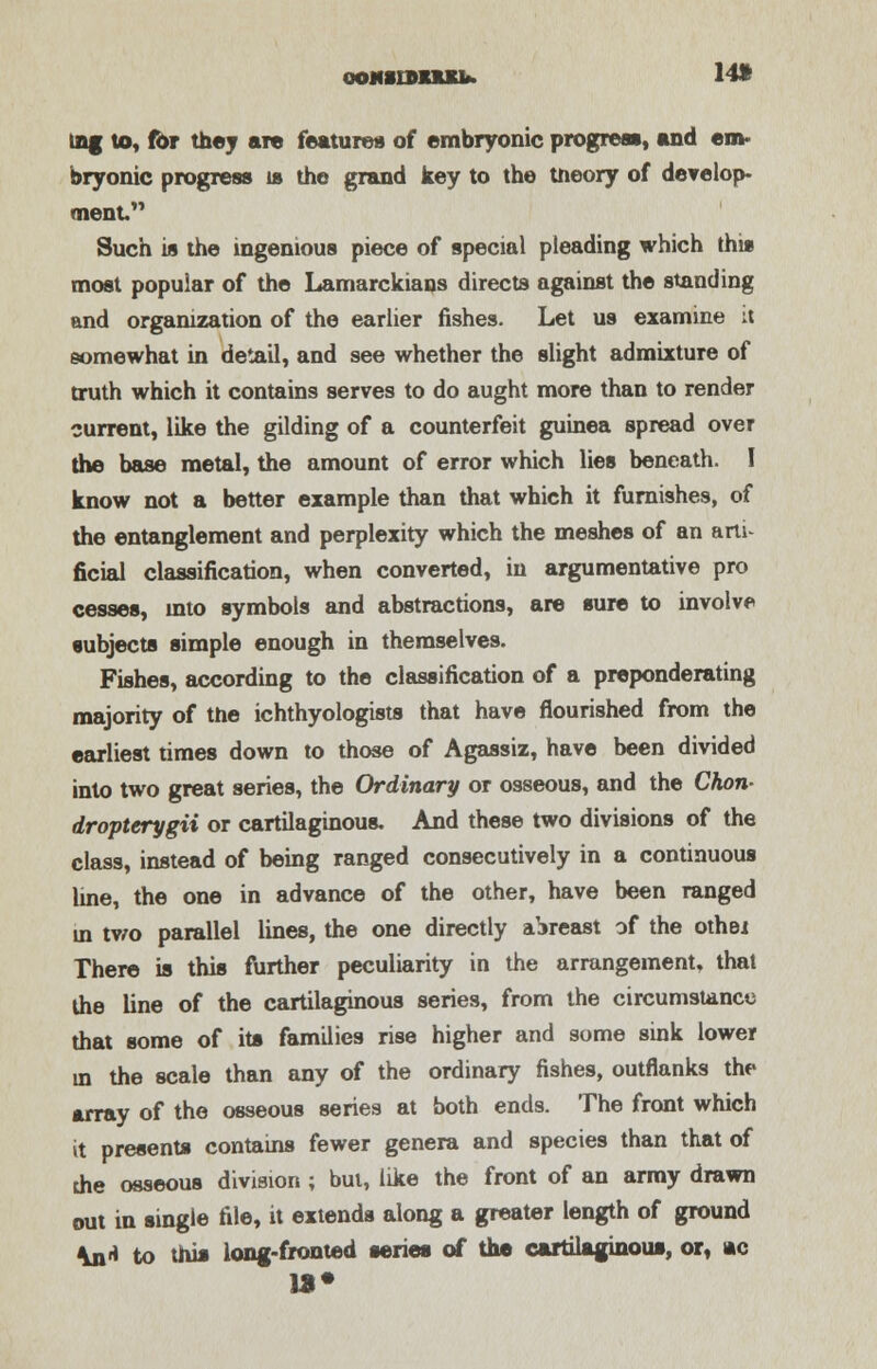 ooMinmub. 14* lag to, for they are features of embryonic progress, and em- bryonic progress is the grand key to the theory of develop- ment Such is the ingenious piece of special pleading which this most popular of the Lamarckiaos directs against the standing and organization of the earlier fishes. Let us examine :t somewhat in detail, and see whether the slight admixture of truth which it contains serves to do aught more than to render current, like the gilding of a counterfeit guinea spread over the base metal, the amount of error which lies beneath. I know not a better example than that which it furnishes, of the entanglement and perplexity which the meshes of an artU ficial classification, when converted, in argumentative pro cesses, into symbols and abstractions, are sure to involve subjects simple enough in themselves. Fishes, according to the classification of a preponderating majority of the ichthyologists that have flourished from the earliest times down to those of Agassiz, have been divided into two great series, the Ordinary or osseous, and the Chon- dropterygii or cartilaginous. And these two divisions of the class, instead of being ranged consecutively in a continuous line, the one in advance of the other, have been ranged in mo parallel lines, the one directly abreast of the othet There is this further peculiarity in the arrangement, that the line of the cartilaginous series, from the circumstance that some of its families rise higher and some sink lower in the scale than any of the ordinary fishes, outflanks the array of the osseous series at both ends. The front which it presents contains fewer genera and species than that of the osseous division ; but, like the front of an army drawn out in single file, it extends along a greater length of ground \n* to this long-fronted series of the cartilaginous, or, ac