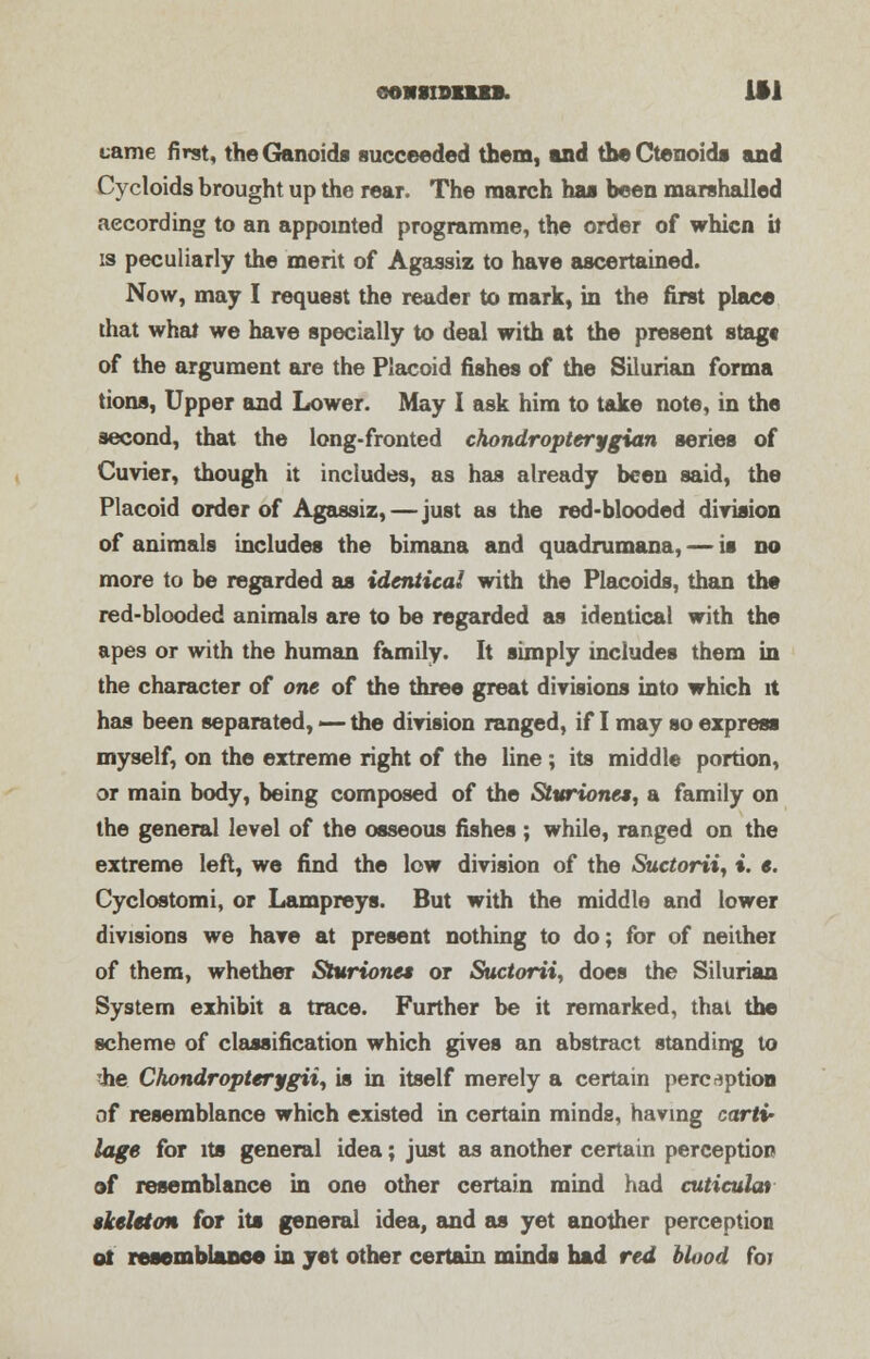 came first, the Ganoids succeeded them, and theCtenoids and Cycloids brought up the rear. The march has been marshalled according to an appointed programme, the order of whicn it is peculiarly the merit of Agassiz to have ascertained. Now, may I request the reader to mark, in the first place that what we have specially to deal with at the present stag* of the argument are the Placoid fishes of the Silurian forma tions, Upper and Lower. May I ask him to take note, in the second, that the long-fronted chondropterygian series of Cuvier, though it includes, as has already been said, the Placoid order of Agassiz,—just as the red-blooded division of animals includes the bimana and quadrumana, — is no more to be regarded as identical with the Placoids, than the red-blooded animals are to be regarded as identical with the apes or with the human family. It simply includes them in the character of one of the three great divisions into which it has been separated, —- the division ranged, if I may so express myself, on the extreme right of the line; its middle portion, or main body, being composed of the Sttirionea, a family on the general level of the osseous fishes ; while, ranged on the extreme left, we find the low division of the Suctorii, i. e. Cyclostomi, or Lampreys. But with the middle and lower divisions we have at present nothing to do; for of neither of them, whether Sturionet or Suctorii, does the Silurian System exhibit a trace. Further be it remarked, thai the scheme of classification which gives an abstract standing to ihe Chondropterygii, is in itself merely a certain perception of resemblance which existed in certain minds, having cartv lage for its general idea; just as another certain perception of resemblance in one other certain mind had cuticulat skeleton for its general idea, and as yet another perception of resemblance in yet other certain minds had red blood for