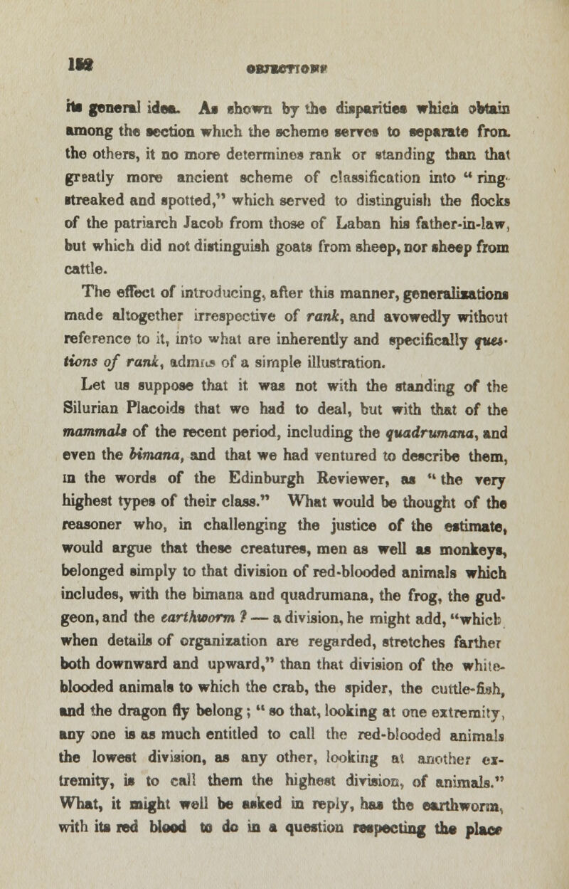 lift owvenowv hs general idea. As shown fay th« disparities which obtain among the section which the scheme serves to separate fron. the others, it no more determines rank or standing than that greatly more ancient scheme of classification into u ring ■treaked and spotted, which served to distinguish the flocks of the patriarch Jacob from those of La ban his father-in-law, but which did not distinguish goats from sheep, nor sheep from cattle. The effect of introducing* after this manner, generalisations made altogether irrespective of rank, and avowedly without reference to it, into what are inherently and specifically que*- tions of rank, admits of a simple illustration. Let us suppose that it was not with the standing of the Silurian Placoids that wo had to deal, but with that of the mammals of the recent period, including the quadrvmana, and even the bimana, and that we had ventured to describe them, in the words of the Edinburgh Reviewer, as M the very highest types of their class. What would be thought of the reasoner who, in challenging the justice of the estimate, would argue that these creatures, men as well as monkeys, belonged simply to that division of red-blooded animals which includes, with the bimana and quadrumana, the frog, the gud- geon, and the earthworm ? — a division, he might add, which when details of organization are regarded, stretches farther both downward and upward, than that division of the white- blooded animals to which the crab, the spider, the cuttle-fish, and the dragon fly belong;  so that, looking at one extremity, any one is as much entitled to call the red-blooded animals the lowest division, as any other, looking at another ex- tremity, is to call them the highest division, of animals. What, it might well be asked in reply, has the earthworm, with its red blood to do in a question respecting the place