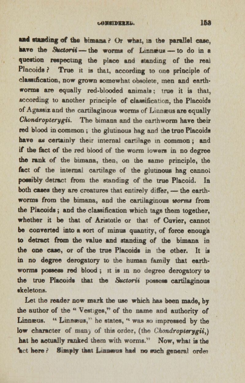 and standing of ta« Bimana ? Or what, in the parallel ease, have the Suetorii — the worm* of Luatmxu — to do in a question respecting the place and standing of the real Placoids ? True it is that, according to one principle of classification, now grown somewhat obsolete, men and earth- worms are equally red-blooded animals; true it is that, according to another principle of classification, the Placoids of Agassis and the cartilaginous worms of Liuneus are equally Chondropterygii. The bimana and the earthworm hare their red blood in common; the glutinous hag and the true Placoids have ss certainly their internal cartilage in common; and if the fact of the red blood of the worm lowers in no degree the rank of the bimana, then, on the same principle, the fact of the internal cartilage of the glutinous hag cannoi possibly detract from the standing of the true Placoid. la both cases they are creatures that entirely differ, — the earth- worms from the bimana, and the cartilaginous worms from the Placoids; and the classification which tags them together, whether it be that of Aristotle or that of Curier, cannot be converted into a sort of minus quantity, of force enough to detract from the value and standing of the bimana in the one case, or of the true Placoids in the other. It is in no degree derogatory to the human family that earth- worms possess red blood; it is in no degree derogatory to the true Placoids that the Suctorii possess cartilaginous skeletons. Let the reader now mark the use which has been made, by the author of the  Vestiges, of the name and authority of Linneus.  Linnssus, he states, * was so impressed by the low character of man> of this order, (the Chondropterygii,) hat he actually ranked them with worms. Now, what is the