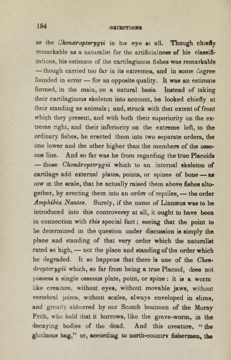 154 as the CAondropterygii in his eye at all. Though chiefly remarkable as a naturalist for the artificialness of his classifi- cations, his estimate of the cartilaginous fishes was remarkable — though carried too far in its extremes, and in some oagree founded in error — for an opposite quality. It was an estimate formed, in the main, on a natural basis. Instead of taking their cartilaginous skeleton into account, he looked chiefly at their standing as animals; and, struck with that extent of front which they present, and with both their superiority on the ex- treme right, and their inferiority on the extreme left, to the ordinary fishes, he erected them into two separate orders, the one lower and the other higher than the members of the osse- ous line. And so far was he from regarding the true Placoids — those Chondropterygii which to an internal skeleton of cartilage add external plates, points, or spines of bone — as iow in the scale, that he actually raised them above fishes alto- gether, by erecting them into an order of reptiles, — the order Amphibia Nantes. Surely, if the name of Linnaeus was to be introduced into this controversy at all, it ought to have been in connection with this special fact; seeing that the point to be determined in the question under discussion is simply the place and standing of that very order which the naturalist rated so high,— not the place and standing of the order which he degraded. It so happens that there is one of the Chott' iropterygii which, so far from being a true Placoid, does not possess a single osseous plate, point, or spine: it is a worm like creature, without eyes, without movable jaws, without vertebral joints, without scales, always enveloped in slime, and greatly abhorred by our Scotch boatmen of the Moray Frith, who hold that it burrows, like the grave-worm, in the decaying bodies of the dead. And this creature,  the glutinous hag, or, according to north-countrv fishermen, the