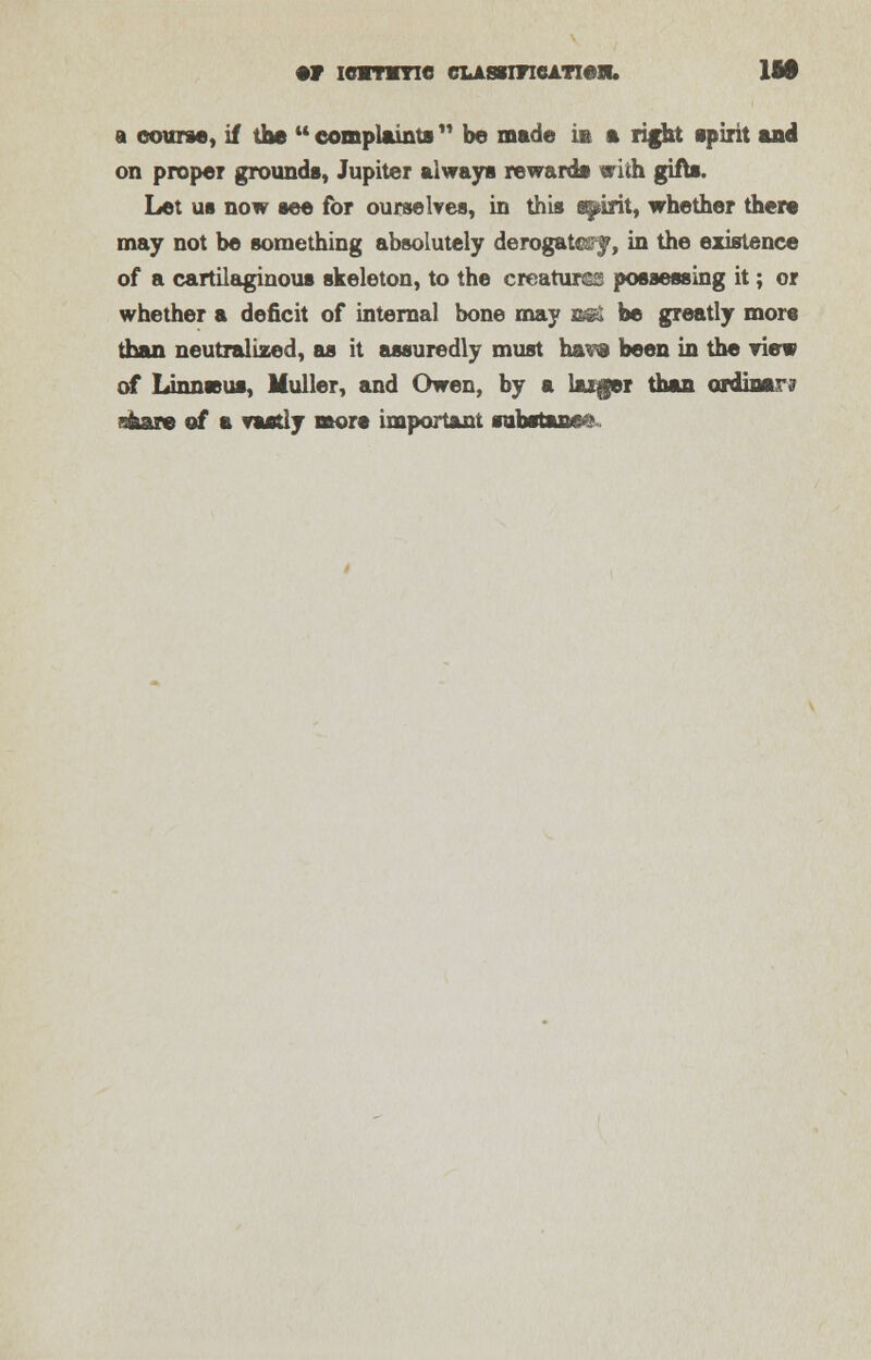 •F ICMTMYIC CLAWITICATieJU. lit a course, if the complaints be made is a right spirit and on proper grounds, Jupiter always rewards with gifts. Let us now see for ourselves, in this spirit, whether there may not be something absolutely derogates^, in the existence of a cartilaginous skeleton, to the creature; possessing it; or whether a deficit of internal bone may j&$& be greatly mors than neutralized, as it assuredly must ha^8 been in the view of Linnssus, Muller, and Owen, by a laiger than ordinary sfeare of a vastly mors important substance