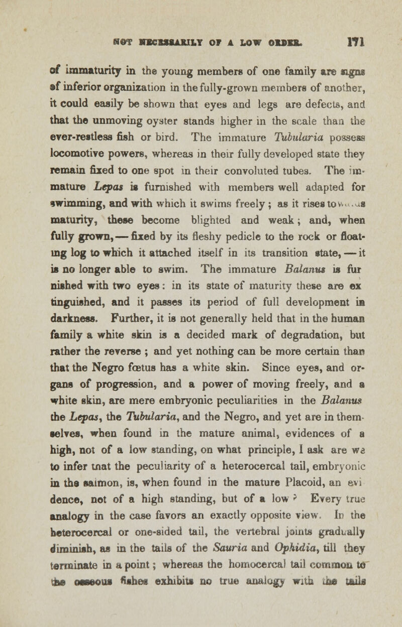 of immaturity in the young members of one family are signs •f inferior organization in the fully-grown members of another, h could easily be shown that eyes and legs are defects, and that the unmoving oyster stands higher in the scale than the ever-restless fish or bird. The immature Tubularia possess locomotive powers, whereas in their fully developed state they remain fixed to one spot in their convoluted tubes. The im- mature Lepas is furnished with members well adapted for swimming, and with which it swims freely; as it rises towu.ua maturity, these become blighted and weak, and, when fully grown,— fixed by its fleshy pedicle to the rock or float- ing log to which it attached itself in its transition state, — it is no longer able to swim. The immature Balanus is fur nished with two eyes: in its state of maturity these are ex anguished, and it passes its period of full development in darkness. Further, it is not generally held that in the human family a white skin is a decided mark of degradation, but rather the reverse ; and yet nothing can be more certain than that the Negro fcetus has a white skin. Since eyes, and or- gans of progression, and a power of moving freely, and a white skin, are mere embryonic peculiarities in the Balanus the Lepasy the Tubularia, and the Negro, and yet are in them- selves, when found in the mature animal, evidences of a high, not of a low standing, on what principle, I ask are wa to infer tnat the peculiarity of a heterocercal tail, embryonic in tha salmon, is, when found in the mature Placoid, an evi dence, not of a high standing, but of a low > Every true analogy in the case favors an exactly opposite view. In the heterocercal or one-sided tail, the vertebral joints gradually diminish, as in the tails of the Sauria and Ophidia, till they terminate in a point; whereas the homocercal tail common to tha oaseous fishes exhibits no true analogy with <ite tails