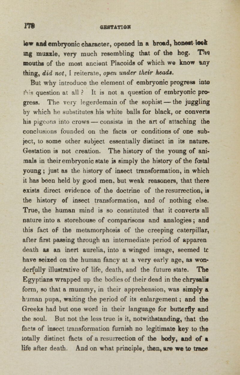 17t fiBSTATlO* tew and embryonic character, opened in a broad, honeat loe* inf muule, very much resembling that of the hog. T5w mouths of the most ancient Placoids of which we know %ay thing, did not, I reiterate, open under their heads. But why introduce the element of embryonic progress into ft is question at all ? It is not a question of embryonic pro- gress. The very legerdemain of the sophist — the juggling by which he substitutes his white balls for black, or converts his pigeons into crows — consists in the art of attaching the conclusions founded on the facts or conditions of one sub- ject, to some other subject essentially distinct in its nature. Gestation is not creation. The history of the young of ani- mals in their embryonic state is simply the history of the foBtal young; just as the history of insect transformation, in which it has been held by good men, but weak reasoners, that there exists direct evidence of the doctrine of the resurrection, is the history of insect transformation, and of nothing else. True, the human mind is so constituted that, it converts all nature into a storehouse of comparisons and analogies; and this fact of the metamorphosis of the creeping caterpillar, after first passing through an intermediate period of apparen death as an inert aurelia, into a winged image, seemed tc have seized on the human fancy at a very early age, as won- derfully illustrative of life, death, and the future state. The Egyptians wrapped up the bodies of their dead in the chrysalis form, so that a mummy, in their apprehension, was simply a human pupa, waiting the period of its enlargement; and the Greeks had but one word in their language for butterfly and the soul. But not the less true is it, notwithstanding, that the facts of insect transformation furnish no legitimate key to the totally distinct facts of a resurrection of the body, and of a life after death. And on what principle, then, are we to trace