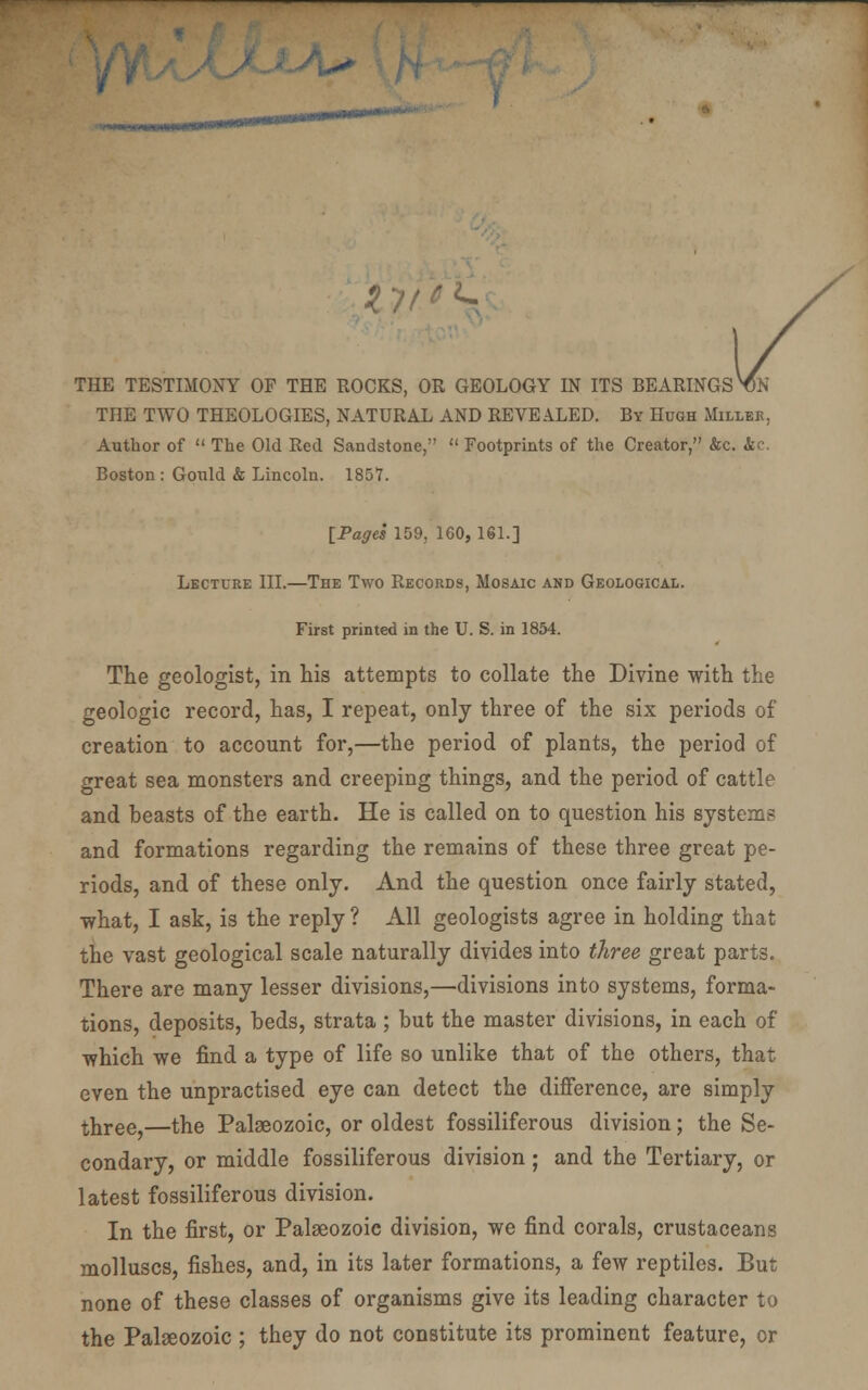 IJf'^. THE TESTIMONY OF THE ROCKS, OR GEOLOGY IN ITS BEARINGS ^N THE TWO THEOLOGIES, NATURAL AND REVEALED. By Hugh Millee, Author of  The Old Red Sandstone,  Footprints of the Creator, &c. &c. Boston : Gould & Lincoln. 1857. [Pages 159, 160, 161.] Lecture III.—The Two Records, Mosaic and Geological. First printed in the U. S. in 1854. The geologist, in his attempts to collate the Divine with the geologic record, has, I repeat, only three of the six periods of creation to account for,—the period of plants, the period of great sea monsters and creeping things, and the period of cattle and heasts of the earth. He is called on to question his systems and formations regarding the remains of these three great pe- riods, and of these only. And the question once fairly stated, ■what, I ask, is the reply ? All geologists agree in holding that the vast geological scale naturally divides into three great parts. There are many lesser divisions,—divisions into systems, forma- tions, deposits, beds, strata ; but the master divisions, in each of which we find a type of life so unlike that of the others, that even the unpractised eye can detect the difference, are simply tliree,—the Palaeozoic, or oldest fossiliferous division; the Se- condary, or middle fossiliferous division; and the Tertiary, or latest fossiliferous division. In the first, or Palaeozoic division, we find corals, crustaceans molluscs, fishes, and, in its later formations, a few reptiles. But none of these classes of organisms give its leading character to the Palseozoic ; they do not constitute its prominent feature, or