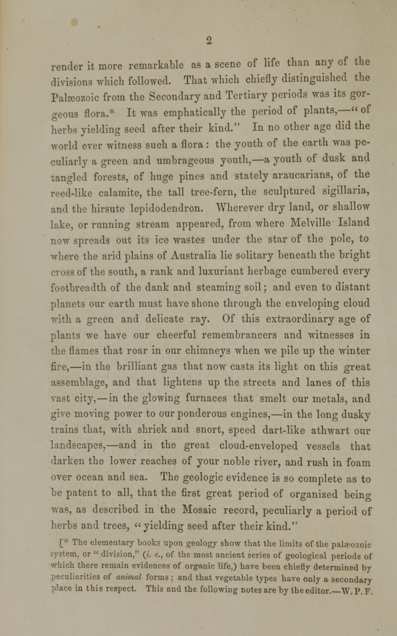render it more remarkable as a scene of life than any of the divisions which followed. That which chiefly distinguished the Palseozoic from the Secondary and Tertiary periods was its gor- geous flora.* It was emphatically the period of plants,— of herbs yielding seed after their kind. In no other age did the world ever witness such a flora: the youth of the earth was pe- culiarly a green and umbrageous youth,—a youth of dusk and tangled forests, of huge pines and stately araucarians, of the reed-like calamite, the tall tree-fern, the sculptured sigillaria, and the hirsute Icpidodendron. Wherever dry land, or shallow lake, or running stream appeared, from where Melville Island now spreads out its ice wastes under the star of the pole, to where the arid plains of Australia lie solitary beneath the bright cross of the south, a rank and luxuriant herbage cumbered every footbreadth of the dank and steaming soil; and even to distant planets our earth must have shone through the enveloping cloud with a green and delicate ray. Of this extraordinary age of plants we have our cheerful remembrancers and witnesses in the flames that roar in our chimneys when we pile up the winter fire,—in the brilliant gas that now casts its light on this great assemblage, and that lightens up the streets and lanes of this vast city,—in the glowing furnaces that smelt our metals, and give moving power to our ponderous engines,—in the long dusky trains that, with shriek and snort, speed dart-like athwart our landscapes,—and in the great cloud-enveloped vessels that darken the lower reaches of your noble river, and rush in foam over ocean and sea. The geologic evidence is so complete as to be patent to all, that the first great period of organized being was, as described in the Mosaic record, peculiarly a period of herbs and trees, yielding seed after their kind. [* The elementary books upon geology show that the limits of the palfpozoic system, or division, {i. e., of the most ancient series of geological periods of which there remain evidences of organic life,) have been chiefly determined by peculiarities of animal forms ; and that vegetable types have only a secondary place in this respect. This and the following notes are by the editor.—W. P. F.