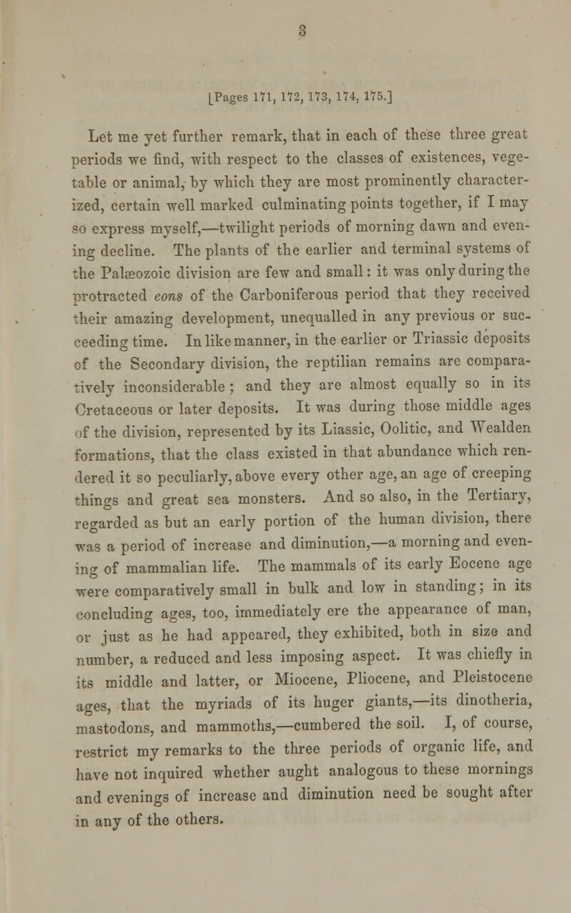 Let me yet further remark, that in each of these three great periods we find, with respect to the classes of existences, vege- table or animal, by which they are most prominently character- ized, certain well marked culminating points together, if I may so express myself,—twilight periods of morning dawn and even- ing decline. The plants of the earlier and terminal systems of the Palaeozoic division are few and small: it was only during the protracted eons of the Carboniferous period that they received their amazing development, unequalled in any previous or sue ceeding time. In like manner, in the earlier or Triassic deposits of the Secondary division, the reptilian remains are compara- tively inconsiderable ; and they are almost equally so in its Cretaceous or later deposits. It was during those middle ages of the division, represented by its Liassic, Oolitic, and Wealden formations, that the class existed in that abundance which ren- dered it so peculiarly, above every other age, an age of creeping things and great sea monsters. And so also, in the Tertiary, regarded as but an early portion of the human division, there was a period of increase and diminution,—a morning and cven- ino- of mammalian life. The mammals of its early Eocene age O ... were comparatively small in bulk and low in standing; m its concluding ages, too, immediately ere the appearance of man, or just as he had appeared, they exhibited, both in size and number, a reduced and less imposing aspect. It was chiefly in its middle and latter, or Miocene, Pliocene, and Pleistocene ages, that the myriads of its huger giants,—its dinotheria, mastodons, and mammoths,—cumbered the soil. I, of course, restrict my remarks to the three periods of organic life, and have not inquired whether aught analogous to these mornings and evenings of increase and diminution need be sought after in any of the others.