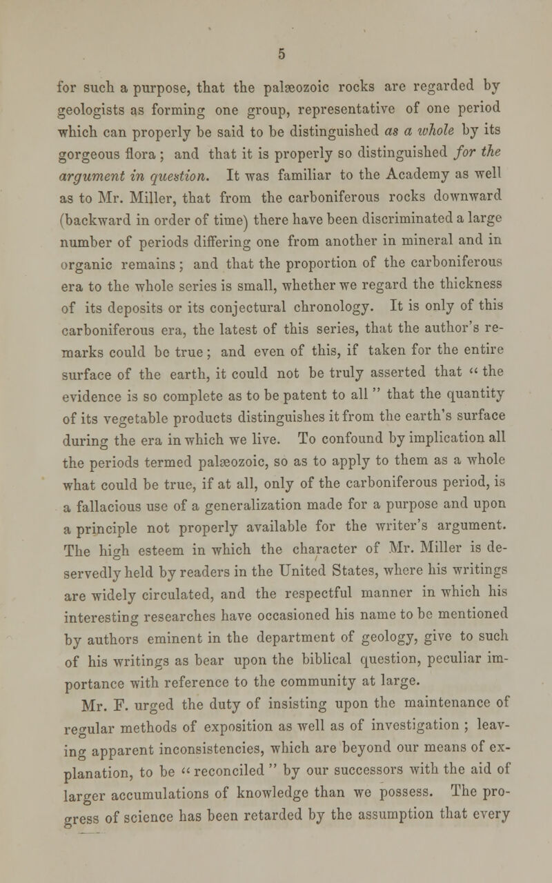 for such a purpose, that the palaeozoic rocks are regarded by geologists as forming one group, representative of one period which can properly be said to be distinguished as a ivhole by its gorgeous flora ; and that it is properly so distinguished for the argument in question. It was familiar to the Academy as well as to Mr. Miller, that from the carboniferous rocks downward (backward in order of time) there have been discriminated a large number of periods differing one from another in mineral and in organic remains; and that the proportion of the carboniferous era to the whole series is small, whether we regard the thickness of its deposits or its conjectural chronology. It is only of this carboniferous era, the latest of this series, that the author's re- marks could be true; and even of this, if taken for the entire surface of the earth, it could not be truly asserted that  the evidence is so complete as to be patent to all  that the quantity of its vegetable products distinguishes it from the earth's surface during the era in which we live. To confound by implication all the periods termed palaeozoic, so as to apply to them as a whole what could be true, if at all, only of the carboniferous period, is a fallacious use of a generalization made for a purpose and upon a principle not properly available for the writer's argument. The high esteem in which the character of Mr. Miller is de- servedly held by readers in the United States, where his writings are widely circulated, and the respectful manner in which his interesting researches have occasioned his name to be mentioned by authors eminent in the department of geology, give to such of his writings as bear upon the biblical question, peculiar im- portance with reference to the community at large. Mr. F. urged the duty of insisting upon the maintenance of regular methods of exposition as well as of investigation ; leav- ing apparent inconsistencies, which are beyond our means of ex- planation, to be  reconciled  by our successors with the aid of larger accumulations of knowledge than we possess. The pro- gress of science has been retarded by the assumption that every