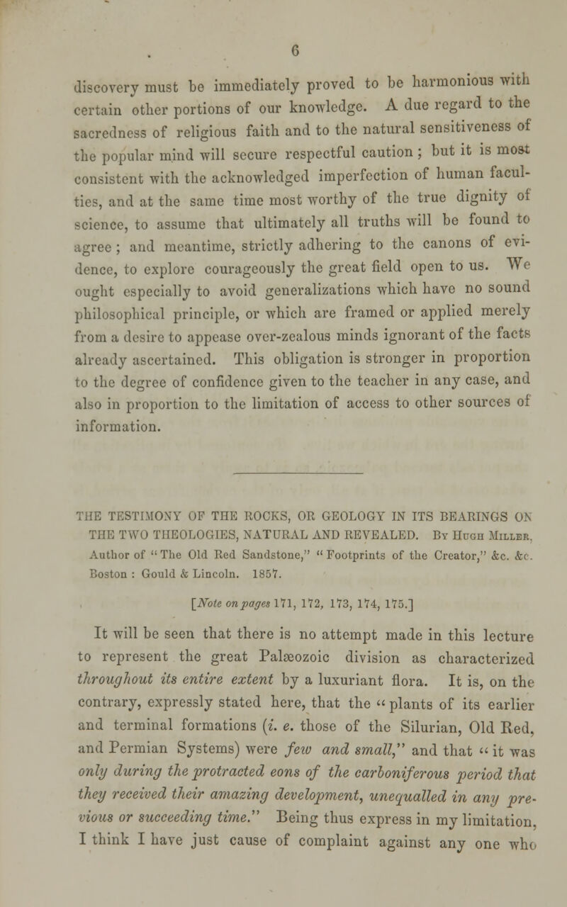 discovery must be immediately proved to be harmonious with certain other portions of our knowledge. A due regard to the sacredness of religious faith and to the natural sensitiveness of the popular mind will secure respectful caution ; but it is most consistent with the acknowledged imperfection of human facul- ties, and at the same time most worthy of the true dignity of science, to assume that ultimately all truths will be found to agree ; and meantime, strictly adhering to the canons of evi- dence, to explore courageously the great field open to us. We ought especially to avoid generalizations which have no sound philosophical principle, or which are framed or applied merely from a desire to appease over-zealous minds ignorant of the facts already ascertained. This obligation is stronger in proportion to the degree of confidence given to the teacher in any case, and also in proportion to the limitation of access to other sources of information. THE TESTIMONY OP THE ROCKS, OR GEOLOGY IN ITS BEARINGS ON THE TWO THEOLOGIES, NATURAL AND REVEALED. By Hugh Miller. Author of The Old Red Sandstone, Footprints of the Creator, &c. &(. Boston : Gould & Lincoln. 1857. INote onpagn iVl, 172, 173, 174, 175.] It will be seen that there is no attempt made in this lecture to represent the great Palaeozoic division as characterized throughout its entire extent by a luxuriant flora. It is, on the contrary, expressly stated here, that the  plants of its earlier and terminal formations {i. e. those of the Silurian, Old Red, and Permian Systems) were feiv and small, and that  it was only during the protracted eons of the carboniferous period that they received their amazing development, unequalled in any pre- vious or succeeding time. Being thus express in my limitation